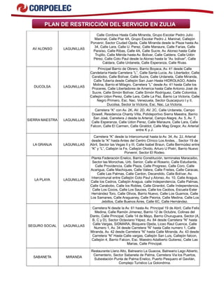 PLAN DE RESTRICCIÓN DEL SERVICIO EN ZULIA 
AV ALONSO LAGUNILLAS 
Calle Cordova Hasta Calle Miranda, Grupo Escolar Pedro Julio 
Maninat, Calle Piar 4A, Grupo Escolar Pedro J. Maninat, Callejón 
Porvenir, Sector Ciudad Ojeda, Calle Miranda desde la Plaza hasta Av. 
34, Calle Lara, Calle U. Perez, Calle Manaure, Calle Farias, Calle 
Paraíso, Calle Ribas, Calle 4A, Calle Sucre, Av. Alonso hasta Calle 
Trujillo, Calle Mérida hasta Av. Bolivar, Calle Caldera, Calle Udón 
Pérez, Calle Coto Paul desde la Alonso hasta la “Av. bolivar”, Calle 
Caldara, Calle Urdaneta, Calle Esperanza, Calle Rivas. 
DUCOLSA LAGUNILLAS 
Principal Barrio de Obrero, Barrio Boyaca, Av. 41 desde Calle 
Candelaria Hasta Carretera “L”, Calle Santa Lucia, Av. Libertador, Calle 
Carabobo, Calle Bolívar, Calle Sucre, Calle Urdaneta, Calle Miranda, 
Calle Tubería desde Callejón San Juan Hasta HIDROLAGO, Adelis 
Molina, Barrio el Milagro, Carretera “L” desde Av. 41 hasta Calle los 
Proceres, Calle Libertadores de America hasta Calle Antonio José de 
Sucre, Calle Simón Bolívar, Calle Simón Rodríguez, Calle Colombia, 
Callejón Udon Perez, Calle Lara, Calle La Paz, Barrio La Victoria, Calle 
Negro Primero, Esc. Nac. Venezuela, Sector Guacaipuro I y II, 
Ducolsa, Sector la Victoria, Esc. Nac. La Victoria. 
SIERRA MAESTRA LAGUNILLAS 
Carretera “K” con Av. 2K, AV. 2D, AV. 2C, Calle Urdaneta, Campo 
Dowell, Residencia Chanty Villa, Polideportivo Sierra Maestra, Barrio 
San José, Carretera J desde la Arterial, Campo Alegre, Av. 5, Av. 7, 
Calle Esperanza, Calle Udon Perez, Calle Manaure, Calle Lara, Calle 
Falcon, Calle El Carmen, Calle Giraldot, Calle Mag Gregor, Av. Arterial 
entre K y J. 
LA GRANJA LAGUNILLAS 
Carretera “K” desde la Intercomunal hasta la Av. 34, Av. 2J, Arterial 
desde la “K” hasta Antes del Centro Clínico Los Andes, , Sector 19 de 
Abril, Sector las Vegas II y III, Calle Isabel Braun, Calle Bermúdez entre 
“K” y “L”, Callejón la Fe, Callejón Olvido, Arturo U Pietri, Barrio Nuevo 
Porvenir, Sector El Rodeo. 
LA PLAYA LAGUNILLAS 
Planta Federación Enelco, Barrio Constitución, terminales Maracaibo, 
Sector las Morochas, Urb. Senior, Calle el Rosario, Calle Estudiante, 
Calle Providencia, Calle Plaza, Calle Progreso, Calle Coro, Calle 
Acarigua, Calle Machiques, Calle Valera, Calle Freites, Calle Caracas, 
Calle Las Palmas, Calle Cardon, Decandido, Calle Bolívar, Av. 
Intercomunal entre Callejón Coto Paul y Alonso, Av. 10, Calle Aragua, 
Calle los Cedros, Callejón Aragua, calle Independencia, Calle Palmas, 
Calle Carabobo, Calle los Robles, Calle Girardot, Calle Independencia, 
Calle Los Cocos, Calle Los Sauces, Calle los Caobos, Escuela Ester 
Hernández Toro, Calle Olivos, Barrio Nuevo, Calle Los Guamos, Calle 
Los Samanes, Calle Araguaney, Calle Peonia, Calle Medina, Calle Los 
Jebillos, Calle Buenos Aires, Calle 6C, Calle Hernández. 
SEGURO SOCIAL LAGUNILLAS 
: Carretera N desde la Av. 61 hasta Av. Principal 19 de Abril, Calle Felix 
Medina, Calle Ramón Jimenez, Barrio 12 de Octubre, Colinas del 
Danto, Calle Principal, Calle 14 de Mayo, Barrio Churuguara, Sector (A, 
B, C y D), Sector Octaviano Yépez, Av. 84 desde Carretera “N” hasta 
Calle Vargas, SIDMARA, Bloquera Ojeda, Liceo Raul Cuenca, Calle 
Numero 1, Av. 34 desde Carretera “N” hasta Calle numero 1, Calle 
Miranda, Av. 42 desde Carretera “N” hasta Calle Miranda, Av. 43 desde 
Carretera “N” Hasta Calle vargas, Callejón San Luis, Callejón falcon, 
Callejón 4, Barrio Falcon, Esc. Maestro Adalberto Gutierez, Calle Las 
Marias, Calle Principal. 
SABANETA MIRANDA 
Restaurante Llano Alto, Balneario La Guacoa, Balneario Lago Abierto, 
Cementerio, Sector Sabaneta de Palma, Carretera Via los Puertos, 
Subestación Punta de Palma Enelco, Puerto Pesquero el Gavilán, 
Complejo Turístico La Golondrina. 
 