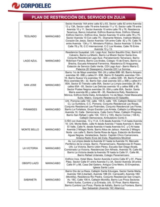 PLAN DE RESTRICCIÓN DEL SERVICIO EN ZULIA 
TEOLINDO MARACAIBO 
Sector Avenida 14A entre calle 82 y 83, Sector calle 82 entre Avenida 
13 y 13A, Sector calle 79 entre Avenida 11 y 10, Sector calle 78 entre 
Avenida 10 y 11, Sector Avenida 10 entre calle 78 y 76, Residencia 
Tacaricua, Banco Industrial, Edificio Buenos Aires, Edificio Gheisal, 
Edificio Germín, Edificio Ana, Sector Avenida 10 entre calle 76 y 70, 
Sector Avenida 10 Con calle 75.- Diamante Motors, Instituto Medico 
Corazón De Jesús, Sector Avenida 13A entre Calle 82 y 79, Calle 78 
entre Avenida 13A y 11, Ministerio Público, Sector Avenida 13 Entre 
Calle 78 y 76, C.C Internacional, C.C Los Niveles, Calle 76 Entre 
Avenida 10 y 13. 
LAGO AZUL MARACAIBO 
Residencia Guayabal, Urb. Lago Azul, Sector Baudilio Díaz, Barrio El 
Calvario, Barrio La Misión, Barrio La Misión Sector Santa Ana, 
Conjunto Residencial Lago Azul, Parcelamiento Tamanaco, Barrio 
Robinson Fereira, Barrio Los Andes, Colegio 15 de Enero, Barrio La 
Brecha, Escuela Artesanal Femenina, Residencia El Araguaney, 
Estación de Servicio Gallo Verde, CDI Lago Azul - Barrio María C. 
Palacios (El Desespero), Avenida 22C La Sonrisa. 
SAN JOSE MARACAIBO 
Barrio 1ro de Mayo avenidas 16A -24 y calles 89B -90, Barrio Amparo 
avenidas 36 -36B y calles 61- 83B, Barrio El Saladillo avenidas 15A - 
16, Barrio Nueva Vía avenidas 16 - 82E y calles 52B - 95, Barrio Puerto 
Rico avenidas 8A - 32, Barrio San José avenida 32C y 36B y calles 61 - 
85A, Sector El Tránsito calle 95A, Sector La Limpia avenidas 28 -36 y 
calles 65A - 85, Sector Las Delicias avenida 16 y calles 89B y 90, 
Sector Postes Negros avenidas 35 -35A y calle 85A, Sector. Santa 
María avenida 86 y calles 68 - 85, Residencia Rafy, Residencia 
Mónica, Edificio Doña Dalia, Ambulatorio 1ro de Mayo, Hotel Maracaibo 
Suite, Makro, Conjunto Residencia El Saladillo. 
PIRAMIDES MARACAIBO 
Urb. Pomona calle 102, calle 105 A, calle 105, Callejón Betania (122 
C), La Surtidora, C.C. Pomona, Conjunto Residencial Las Rosas, 
Conjunto Residencial Las Pirámides, Conjunto Residencial Las Flores, 
Barrio La Fortaleza, Grupo Escolar Luis Arrieta, Callejón La Milagrosa, 
Avenida 19, Calle Democracia, Calle Cerro Pelao, Callejón Progreso, 
Barrio San Rafael ( calle 104, 103 C y 105), Barrio Correa ( 106 A), 
Callejón Democracia, Ambulatorio Corito II. 
MONTE BELLO MARACAIBO 
C-ÑO con Avenidas. 13 y 11-A. C-N desde Avenida 11-A hasta Avenida 
10, Urb. Monte Bello, calle N desde Avenida 7 hasta Avenida 4, Barrio 
El Valle, Calle N, desde Avenida 4 hasta Avenida 6-C y C-N hasta 
Avenida 2 Milagro Norte, Barrio Altos de Jalisco. Avenida 2 Milagro 
Norte con calle 5, Barrio Santa Rosa de Agua, Estación de Bombeo 
Aguas Negras, Venelacteos, Sector. Capitán Chico Camaronera, 
Antena Radio Ecos del Zulia, Repetidora Movilnet 
LA VICTORIA MARACAIBO 
Av. La Limpia desde la Avenida 91 hasta la Avenida 74, Mercado 
Periférico de la Limpia, Barrio. Panamericano, Residencias El Paseo, 
Urb. La Victoria, Barrio Udón Pérez, Escuela San Diego Alcalá, 
Combinado La Victoria, Residencias Don Alfredo, Avenida 78, Calle 65, 
Barrio La Victoria desde la Avenida 78 hasta la Calle 51, Calle 66, 
Barrio Rafael Urdaneta, Colegio Panamericano 
OBISPO LAZO MARACAIBO 
Edificio Ince, Hotel Mara, Sector Avenida 4 entre Calle 87 y 91, Plaza 
Páez, Sector Calle 91 entre Avenida 5 y 3A, Sector Avenida 3A entre 
Calle 91 y 88, Casa Del Gaitero, Antiguo Cine Metro, El Empedrao, 
Iglesia Santa Lucia 
SABANETA MARACAIBO 
Barrio Día de La Raza, Callejón Santa Eduviges, Sector Santa Marta, 
Avenida 19A (Libertad), Avenida 19B (Dr. Carnevalli), Avenida 18D 
(Montilla), Residencia Rio Piedra, Conjunto Residencial San Crispín, 
Av. 18C, Calle 106 A, Callejón Montilla, Barrio Los Pinos Sectores 
Pedro Iturbe, Cumbre y La Entrada, Urb. El Pinar, Barrio Altamira, 
Barrio Cumbre Los Pinos, Planta de Asfalto, Barrio La Frontera, Barrio 
San Sebastián (Avenida 19C Altamira) 
 