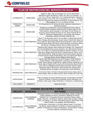PLAN DE RESTRICCIÓN DEL SERVICIO EN ZULIA 
LA PARAGUITA MARACAIBO 
Calles 35, 34B y 34A con Avenidas 12 y 13 Urb. Doral Norte, 
Residencia Jardín de Altamira, Calles. 50 y 48-C con Avenidas. 12, 
11D, 11C y 11B Urb. Canta Claro. C.C. Caridad del Cobre, Farmacia 
Saas Avenidas 12 con C-52, Urb. La Paragua I y II, U. E. J. J. Thonson, 
Pizza Hut, Burguer King, Estación Servicio BP. Clínica DÉmpaire, Urb. 
Villa Española, C-11-C y C-56 Urb. El Pilar. 
BRISAS DEL 
NORTE MARACAIBO Brr Independencia, Brr Brisas del Norte, Galletera Independencia, 
Industrias Carames 
GUNACA MARACAIBO 
Residencia Las Morochas, Conjunto Residencial Frida, Edificio 
Yoconda, Edificio Gladiola, Sector Avenida 18 Entre Calle 79 y 80, 
Cantv Delicias, Sector Avenida 21 Con Calle 79 y 80, Edificio La 
Guaricha, Sector Avenida 22 Entre 79 y 83, Sector Avenida 26 Con 
Calle l70, Residencia Magali Beatriz, Universidad José Gregorio 
Hernández, Avenida 16 A Entre Calle 89 y 84 
HATO VIEJO SAN FRANCISCO 
Barrio 17 de Diciembre, Barrio 1ero de Marzo, Instituto Nacional del 
Menor, Placasa, Barrio Mucubají, Sector Camurí Calle 44-46, Sector La 
Cruz Calle 50, Sector Bajo Grande, Barrio El Rodeo II, Barrio El Gran 
Morichal, Barrio Brisas del Puente, Antena Movilnet, (Coincerca), Barrio 
San Benito, Hidrológica Montiel, Barrio El Bajo Calle 52-53. 
SAN RAFAEL SAN FRANCISCO 
Planta de Gas Caujarito, Barrio Brisas de la Vanega, Urb. Puertas del 
Sol, Escuela Bolivariana Leoncio Quintana, Urb. Altos del Sol Amado I, 
II, III, IV y V, Barrio La Chamarreta desde la Avenida 1 hasta la 12, Urb. 
Altos de la Vanega desde Avenida 63 hasta Avenida 67, Barrio 19 de 
Abril, Barrio Bolívar, desde principal de la Sibucara hasta la Avenida 
Ezequiel Zamora, Barrio Pradera Baja, Villa Luna, Barrio San Miguel 
Arcángel, Modulo Servicio Médico Simón Bolívar. 
SAMAN SAN FRANCISCO 
Sector Calle 200 Esquina Av. 48, Urb El Caujaro, Hotel Vendimia, 
Granja Vendimia, Hotel Tatarabuelo, Jardines La Chinita, Urb La 
Chinita, Sector Mosaca, Regional Sur, Narbors Drilling, Restauran Los 
Ositos, Barrio Estrella Del Sur, Barrio 28 De Diciembre, Barrio 29 De 
Junio, Barrio La Milagrosa, Barrio Nuevo Amanecer, Barrio Pueblo 
Bolivariano, Barrio San Antonio, Barrio Santa Ana, Parcelamiento 
Ezequiel Zamora, El Caujaro, Urb José León, Urb El Samanes 
PRADERA SUR SAN FRANCISCO Constructora Soler, Urb Soler, Parcelamiento Campo Alegre, Barrio 
Campo Alegre, Barrio La Mano De Dios, Barrio Pradera Sur Calle 199 
PUNTA PALMA URDANETA 
Patio de tanques de pdvsa, Muelles de pdvsa, Camaroneras, Sectores: 
arbol las 3 Raices, La Silvera La Ensenada, Nuevo Palmarejo, Las 
Piedritas, Calle Larga, Virgen del Rosario, Los Potreros, La Bolivariana. 
LOS CLAROS URDANETA Sector El Crucero 
HORARIO: DE 6:00 PM A 11:00 PM 
CIRCUITO MUNICIPIO SECTORES 
CONCEPCION JESUS ENRIQUE 
LOSSADA 
Boulevard Francia, C.C. Francia, Brr Santa Rosa, Campo O´leary, El 
Golfito, Matadero el Totumo, El Palermo, Matadero El Totúmo, 
SUGACA C.A., Encubadora Fertinivar, Amanecer Zuliano, Barrio 
Alegre, Palo Alto, Los Narcizos, Maimca, Mama Gata, El arado, Adelso 
Parra, Las Casitas, Lo de Doria, Embutidos Zulianos, Villa Pendal, Villa 
Noeli Pocaterra, Los Angeles, Villa Palito Blanco. 
LAS PARCELAS JESUS ENRIQUE 
LOSSADA 
Las Parcelas, Coquivacoa, La Envidia, Boyaca hasta 4, 5 de enero, 
Las Marias, Sector Laberinto: Via El Muro, Centro de operaciones 
Motilon, Cuartel Diluvio, Fabrica de Alimentos, Via Rio Palmar, Ciudad 
Comunal Laberinto, Ana Maria Campos. 
 