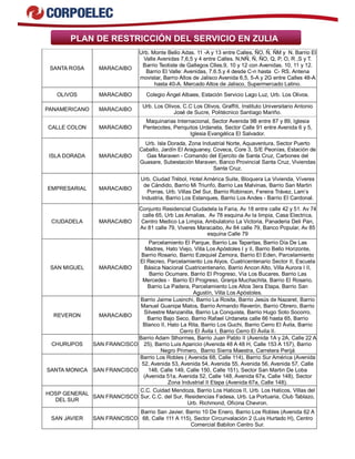 PLAN DE RESTRICCIÓN DEL SERVICIO EN ZULIA
SANTA ROSA MARACAIBO
Urb. Monte Bello Adas. 11 -A y 13 entre Calles, ÑO, Ñ, ÑM y N. Barrio El
Valle Avenidas 7,6,5 y 4 entre Calles. N,NÑ, Ñ, ÑO, Q, P, O, R ,S y T.
Barrio Teotiste de Gallegos Clles.9, 10 y 12 con Avenidas. 10, 11 y 12.
Barrio El Valle: Avenidas, 7.6.5.y 4 desde C-n hasta C- RS. Antena
movistar, Barrio Altos de Jalisco Avenida 6,5, 5-A y 2G entre Calles 48-A
hasta 40-A. Mercado Altos de Jalisco, Supermercado Latino.
OLIVOS MARACAIBO Colegio Ángel Albaes, Estación Servicio Lago Luz, Urb. Los Olivos.
PANAMERICANO MARACAIBO
Urb. Los Olivos, C.C Los Olivos, Graffiti, Instituto Universitario Antonio
José de Sucre, Politécnico Santiago Mariño.
CALLE COLON MARACAIBO
Maquinarias Internacional, Sector Avenida 9B entre 87 y 89, Iglesia
Pentecotes, Periquitos Urdaneta, Sector Calle 91 entre Avenida 6 y 5,
Iglesia Evangélica El Salvador.
ISLA DORADA MARACAIBO
Urb. Isla Dorada, Zona Industrial Norte, Aquaventura, Sector Puerto
Caballo, Jardín El Araguaney, Coveca, Core 3, S/E Peonías, Estación de
Gas Maraven - Comando del Ejercito de Santa Cruz, Carbones del
Guasare, Subestación Maraven, Banco Provincial Santa Cruz, Viviendas
Santa Cruz.
EMPRESARIAL MARACAIBO
Urb. Ciudad Trébol, Hotel América Suite, Bloquera La Vivienda, Víveres
de Cándido, Barrio Mi Triunfo, Barrio Las Malvinas, Barrio San Martin
Porras, Urb. Villas Del Sur, Barrio Robinson, Fereira Trávez, Lam’s
Industria, Barrio Los Estanques, Barrio Los Andes - Barrio El Cardonal.
CIUDADELA MARACAIBO
Conjunto Residencial Ciudadela la Faria, Av 18 entre calle 42 y 51. Av 74
calle 65, Urb Las Amalias, Av 78 esquina Av la limpia, Casa Electrica,
Centro Medico La Limpia, Ambulatorio La Victoria, Panaderia Deli Pan,
Av 81 calle 79, Viveres Maracaibo, Av 84 calle 79, Banco Popular, Av 85
esquina Calle 79
SAN MIGUEL MARACAIBO
Parcelamiento El Parque, Barrio Las Taparitas, Barrio Día De Las
Madres, Hato Viejo, Villa Los Apóstoles I y II, Barrio Bello Horizonte,
Barrio Rosario, Barrio Ezequiel Zamora, Barrio El Eden, Parcelamiento
El Recreo, Parcelamiento Los Alyos, Cuatricentenario Sector II, Escuela
Básica Nacional Cuatricentenario, Barrio Ancon Alto, Villa Aurora I II,
Barrio Ocumare, Barrio El Progreso, Vía Los Bucares, Barrio Las
Mercedes - Barrio El Progreso, Granja Muchachita, Barrio El Rosario,
Barrio La Padera, Parcelamiento Los Altos 3era Etapa, Barrio San
Agustín, Villa Los Apóstoles.
REVERON MARACAIBO
Barrio Jaime Lusinchi, Barrio La Rosita, Barrio Jesús de Nazaret, Barrio
Manuel Guanipa Matos, Barrio Armando Reverón, Barrio Obrero, Barrio
Silvestre Manzanilla, Barrio La Conquista, Barrio Hugo Soto Socorro,
Barrio Bajo Seco, Barrio Rafael Urdaneta calle 66 hasta 65, Barrio
Blanco II, Hato La Rita, Barrio Los Guchi, Barrio Cerro El Ávila, Barrio
Cerro El Ávila I, Barrio Cerro El Ávila II.
CHURUPOS SAN FRANCISCO
Barrio Adam Sthormes, Barrio Juan Pablo II (Avenida 1A y 2A, Calle 22 A
25), Barrio Luis Aparicio (Avenida 48 A 48 H, Calle 153 A 157), Barrio
Negro Primero, Barrio Sierra Maestra, Carretera Perijá
SANTA MONICA SAN FRANCISCO
Barrio Los Robles ( Avenida 68, Calle 114), Barrio Sur América (Avenida
52, Avenida 53, Avenida 54, Avenida 55, Avenida 56, Avenida 57, Calle
148, Calle 149, Calle 150, Calle 151), Sector San Martin De Loba
(Avenida 51a, Avenida 52, Calle 148, Avenida 67a, Calle 148), Sector
Zona Industrial II Etapa (Avenida 67a, Calle 148).
HOSP GENERAL
DEL SUR
SAN FRANCISCO
C.C. Cuidad Mendoza, Barrio Los Haticos II, Urb. Los Haticos, Villas del
Sur, C.C. del Sur, Residencias Fadesa, Urb. La Portuaria, Club Tablazo,
Urb. Richmond, Oficina Chevron.
SAN JAVIER SAN FRANCISCO
Barrio San Javier, Barrio 10 De Enero, Barrio Los Robles (Avenida 62 A
68, Calle 111 A 115), Sector Circunvalación 2 (Luis Hurtado H), Centro
Comercial Babilon Centro Sur.
 