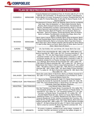 PLAN DE RESTRICCIÓN DEL SERVICIO EN ZULIA
CIUDADELA MARACAIBO
Conjunto Residencial Ciudadela la Faria, Av 18 entre calle 42 y 51. Av 74
calle 65, Urb Las Amalias, Av 78 esquina Av la limpia, Casa Electrica,
Centro Medico La Limpia, Ambulatorio La Victoria, Panaderia Deli Pan, Av
81 calle 79, Viveres Maracaibo, Av 84 calle 79, Banco Popular, Av 85
esquina Calle 79
SAN MIGUEL MARACAIBO
Parcelamiento El Parque, Barrio Las Taparitas, Barrio Día De Las Madres,
Hato Viejo, Villa Los Apóstoles I y II, Barrio Bello Horizonte, Barrio
Rosario, Barrio Ezequiel Zamora, Barrio El Eden, Parcelamiento El
Recreo, Parcelamiento Los Alyos, Cuatricentenario Sector II, Escuela
Básica Nacional Cuatricentenario, Barrio Ancon Alto, Villa Aurora I II,
Barrio Ocumare, Barrio El Progreso, Vía Los Bucares, Barrio Las
Mercedes - Barrio El Progreso, Granja Muchachita, Barrio El Rosario,
Barrio La Padera, Parcelamiento Los Altos 3era Etapa, Barrio San
Agustín, Villa Los Apóstoles.
REVERON MARACAIBO
Barrio Jaime Lusinchi, Barrio La Rosita, Barrio Jesús de Nazaret, Barrio
Manuel Guanipa Matos, Barrio Armando Reverón, Barrio Obrero, Barrio
Silvestre Manzanilla, Barrio La Conquista, Barrio Hugo Soto Socorro,
Barrio Bajo Seco, Barrio Rafael Urdaneta calle 66 hasta 65, Barrio Blanco
II, Hato La Rita, Barrio Los Guchi, Barrio Cerro El Ávila, Barrio Cerro El
Ávila I, Barrio Cerro El Ávila II.
AURORA
ROSARIO DE
PERIJA
Urb. San Andrés. Urb. Las Colinas, Urb. Cecat, Barrio San José
COROMOTO SAN FRANCISCO
Barrio 19 de Julio Avenidas 49 - 49E y calles 165 - 165B, Barrio Luis
Aparicio Avenidas 48 - 48D y calle 160, Urb. Coromoto Avenidas 41 - 46 y
calles 170 - 175, Urb. San Felipe Sector 2 Avenida 6 y calles 47 - 49
incluyendo veredas 1-30, Urb. San Felipe Sector 3 Avenida 3 y calle 46
incluyendo veredas 3-8, Urb. San Felipe Sector 4 Avenida 6 y calle 19
incluyendo veredas 6-8, La Popular 3ra etapa, Barrio Caserío La Limpia,
C.C. Madrigal, Barrio Brisas del Sol Avenidas 44A - 44E y calles 176 -
176B, Barrio El Silencio Avenidas 49E - 49F y calles 165 - 167, Barrio La
Gloria Sector San Felipe III, Barrio Limpia Norte Avenidas 43 - 46 y calles
158C - 160, Barrio Limpia Sur calles 160 - 160A, Barrio Los Vencedores
Avenidas 48E - 48H y calles 159B - 160, Barrio Negro Primero Avenidas
9A - 11 y calles 32 - 35, Barrio Santa Ana Avenidas 48 - 48E, Barrio Villa
Rica calles 161 - 162.
SAN JAVIER SAN FRANCISCO
Barrio San Javier, Barrio 10 De Enero, Barrio Los Robles (Avenida 62 A
68, Calle 111 A 115), Sector Circunvalación 2 (Luis Hurtado H), Centro
Comercial Babilon Centro Sur.
FABRICA SUR SAN FRANCISCO
Barrio Los Robles (Avenida 62, Calle 111), Sector Zona Industrial
(Avenida 58, Avenida 59, Avenida 60, Avenida 64, Calle 137, Calle 139,
Calle 140), Zona Industrial Sector 2, Wood Group, Sur Del Lago, Acero
Fabricante, Good Year, Montana, Empizuca.
INDUSTRIAL SAN FRANCISCO Liceo Manuel Felipe, Merca Mara.
EL SOL SAN FRANCISCO
Urb. San Francisco La Popular Sector 12 avenidas 49 - 53 y calles 163 -
170 incluyendo veredas 1-21, Urb. San Francisco La Popular Sector. 13
avenidas 53 - 55 y calles 161 - 167 incluyendo veredas 2-17, Urb. San
Francisco La Popular Sector 16 avenidas 48 - 51 y calles 165 - 167,
Escuela Batalla Naval del Lago, Sector Los Cocos, Barrio Madre 2,
Residencia Polaris, C.C. Guasare, Residencia El Sol, Barrio La Polar,
Conjunto Residencial El Sol, Instituto Universitario San Francisco, Urb.
Plaza del Sol, Escuela Maltín Polar, Aserradero Matusa, Barrio Alicia de
Caldera avenidas 48H - 48M y calles 170 - 170D, Barrio Betulio González
calles 27 - 28, Barrio Brisas del Sol calle 177, Barrio Colón avenida 49,
Barrio Limpia Sur avenida 48, Barrio San Ramón avenidas 40A - 48 y
calles 39 - 179
POTRERITO URDANETA
El curarire, la gabarra, potrerito el real, campo alegre, montesito, el
carmelo, 5 de julio, san antonio, la frontera, las casitas, el taparo, el
semeruco
 