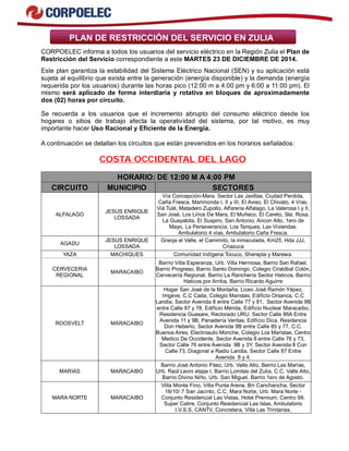 PLAN DE RESTRICCIÓN DEL SERVICIO EN ZULIA
CORPOELEC informa a todos los usuarios del servicio eléctrico en la Región Zulia el Plan de
Restricción del Servicio correspondiente a este MARTES 23 DE DICIEMBRE DE 2014.
Este plan garantiza la estabilidad del Sistema Eléctrico Nacional (SEN) y su aplicación está
sujeta al equilibrio que exista entre la generación (energía disponible) y la demanda (energía
requerida por los usuarios) durante las horas pico (12:00 m a 4:00 pm y 6:00 a 11:00 pm). El
mismo será aplicado de forma interdiaria y rotativa en bloques de aproximadamente
dos (02) horas por circuito.
Se recuerda a los usuarios que el incremento abrupto del consumo eléctrico desde los
hogares o sitios de trabajo afecta la operatividad del sistema, por tal motivo, es muy
importante hacer Uso Racional y Eficiente de la Energía.
A continuación se detallan los circuitos que están prevenidos en los horarios señalados:
COSTA OCCIDENTAL DEL LAGO
HORARIO: DE 12:00 M A 4:00 PM
CIRCUITO MUNICIPIO SECTORES
ALFALAGO
JESUS ENRIQUE
LOSSADA
Vía Concepción-Mara. Sector Las Javillas, Ciudad Perdida,
Caña Fresca, Marimonda I, II y III, El Aviso, El Chivato, 4 Vías,
Viá Tulé, Matadero Zupollo, Alfareria Alfalago, La Valerosa I y II,
San José, Los Lirios De Mara, El Muñeco, El Careto, Sta. Rosa,
La Guayabita, El Suspiro, San Antonio, Ancon Alto, 1ero de
Mayo, La Perseverancia, Los Tanques, Las Viviendas.
Ambulatorio 4 vías, Ambulatorio Caña Fresca.
AGADU
JESUS ENRIQUE
LOSSADA
Granja el Valle, el Camimito, la inmaculada, Km25, Hda JJJ,
Criazuca
YAZA MACHIQUES Comunidad Indígena Tocuco, Sherepta y Marewa.
CERVECERIA
REGIONAL
MARACAIBO
Barrio Villa Esperanza, Urb. Villa Hermosa, Barrio San Rafael,
Barrio Progreso, Barrio Santo Domingo, Colegio Cristóbal Colón,
Cervecería Regional, Barrio La Ranchería Sector Haticos, Barrio
Haticos por Arriba, Barrio Ricardo Aguirre
ROOSVELT MARACAIBO
Hogar San José de la Montaña, Liceo José Ramón Yépez,
Imgeve, C.C Cada, Colegio Maristas, Edificio Orsanca, C.C
Landia, Sector Avenida 8 entre Calle 77 y 81, Sector Avenida 9B
entre Calle 87 y 78, Edificio Mérida, Edificio Nuclear Maracaibo,
Residencia Guasare, Rectorado URU. Sector Calle 86A Entre
Avenida 11 y 9B, Panadería Veritas, Edificio Dica, Residencia
Don Heberto, Sector Avenida 9B entre Calle 85 y 77, C.C.
Buenos Aires, Electroauto Monche, Colegio Los Maristas, Centro
Medico De Occidente, Sector Avenida 8 entre Calle 76 y 73,
Sector Calle 76 entre Avenida 9B y 3Y, Sector Avenida 8 Con
Calle 73, Diagonal a Radio Landia, Sector Calle 87 Entre
Avenida 8 y 4.
MARIAS MARACAIBO
Barrio José Antonio Páez, Urb. Valle Alto, Barrio Las Marías,
Urb. Raúl Leoni etapa I, Barrio Lomitas del Zulia, C.C. Valle Alto,
Barrio Divino Niño, Urb. San Miguel, Barrio 1ero de Agosto.
MARA NORTE MARACAIBO
Villa Monte Fino, Villa Punta Arena, Brr Canchancha, Sector
16/10/ 7 San Jacinto, C.C. Mara Norte, Urb. Mara Norte -
Conjunto Residencial Las Vistas, Hotel Premium, Centro 99,
Super Catire, Conjunto Residencial Las Islas, Ambulatorio
I.V.S.S, CANTV, Concretera, Villa Las Trinitarias.
 