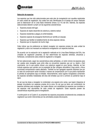 Levantamiento de Observaciones al Informe N°044-2012-MEM-AAE/KCC Anexo Ag 4-15
Selección de especies
Las especies que han sido seleccionadas para este plan de revegetación son aquellas registradas
en cada unidad de vegetación, las cuales han sido identificadas en el trabajo de campo realizado
para la elaboración de la Línea Base Ambiental (Anexo 3.2.1-4) del EIA. Además, las especies
seleccionadas deberán cumplir con las siguientes características:
Especies propias del lugar.
Especies de rápido desarrollo de cobertura y sistema radical.
Especies resistentes a plagas y/o enfermedades.
Especies capaces de propagarse fácilmente por semilla y/o esqueje.
Especies que faciliten el establecimiento de otras especies nativas.
Especies que no requieran de mucho riego
Cabe indicar que de preferencia se deberá revegetar con especies propias de cada unidad de
vegetación y solo si es necesario se realizará la revegetación con especies exóticas.
De acuerdo con la evaluación de la vegetación realizada en la Línea Base Biológica del EIA y las
unidades de vegetación presentes, se han determinado las especies arbóreas, arbustivas y
herbáceas, considerando cada unidad de vegetación a revegetar.
Se han seleccionado, según las características antes señaladas, un cierto número de especies para
ser usadas para revegetar pues entre ellas se encuentran especies que por su rápido y fácil
crecimiento, con lo que podrán ofrecer una cobertura vegetal en poco tiempo. Además, se han
incluido especies que cuentan con la propiedad de fijar nitrógeno atmosférico (Inga edulis y Alnus
acuminata) enriqueciendo suelos alterados. También se han agregado especies arbóreas que por
su valor de conservación serán incluidas a manera de compensación por lo que podría representar
la pérdida de ejemplares bajo el embalse. Adicionalmente, estos lugares revegetados contendrán
las especies sensibles trasladadas del área del embalse que de lo contrario se perderían bajo el
agua.
Es así que las áreas a revegetar no contemplan una especie sino varias, que logren integrarse al
paisaje circundante con especies propias de la zona. Es así que se tiene una combinación de
especies arbóreas para revegetar, las cuales ofrecen una variabilidad de especies que considera a
las especies más abundantes de cada unidad de vegetación. Estas especies poseen las
características requeridas para la revegetación.
A continuación en el Cuadro 9, se presentan las especies propuestas considerando las unidades de
vegetación que serán intervenidas por las actividades propias del proyecto.
 
