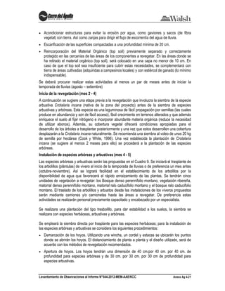 Levantamiento de Observaciones al Informe N°044-2012-MEM-AAE/KCC Anexo Ag 4-21
Acondicionar estructuras para evitar la erosión por agua, como gaviones y sacos (de fibra
vegetal) con tierra. Así como zanjas para dirigir el flujo de escorrentía del agua de lluvia.
Escarificación de las superficies compactadas a una profundidad mínima de 20 cm.
Reincorporación del Material Orgánico (top soil) previamente separado y correctamente
protegido en las cercanías de las áreas de los componentes a revegetar. En las áreas donde se
ha retirado el material orgánico (top soil), será colocado en una capa no menor de 10 cm. En
caso de que el top soil sea insuficiente para cubrir estas necesidades, se complementará con
tierra de áreas cultivadas (adquiridas a campesinos locales) y con estiércol de ganado (lo mínimo
indispensable).
Se deberá procurar realizar estas actividades al menos un par de meses antes de iniciar la
temporada de lluvias (agosto – setiembre)
Inicio de la revegetación (mes 2 - 4)
A continuación se sugiere una etapa previa a la revegetación que involucra la siembra de la especie
arbustiva Crotalaria incana (nativa de la zona del proyecto) antes de la siembra de especies
arbustivas y arbóreas. Esta especie es una leguminosa de fácil propagación por semillas (las cuales
produce en abundancia y son de fácil acceso), fácil crecimiento en terrenos alterados y que además
enriquece el suelo al fijar nitrógeno e incorporar abundante materia orgánica (reduce la necesidad
de utilizar abonos). Además, su cobertura vegetal ofrecerá condiciones apropiadas para el
desarrollo de los árboles a trasplantar posteriormente y una vez que estos desarrollen una cobertura
desplazarán a la Crotalaria incana naturalmente. Se recomienda una siembra al voleo de unos 20 kg
de semilla por hectárea (Cook y White, 1996). Una vez establecida la plantación de Crotalaria
incana (se sugiere al menos 2 meses para ello) se procederá a la plantación de las especies
arbóreas.
Instalación de especies arbóreas y arbustivas (mes 4 - 5)
Las especies arbóreas y arbustivas serán las propuestas en el Cuadro 9. Se iniciará el trasplante de
los arbolillos (plántulas) de vivero al inicio de la temporada de lluvias o de preferencia un mes antes
(octubre-noviembre). Así se logrará facilidad en el establecimiento de los arbolillos por la
disponibilidad de agua que favorecerá el rápido enraizamiento de las plantas. Se tendrán cinco
unidades de vegetación a revegetar: los Bosque denso perennifolio montano, vegetación ribereña,
matorral denso perennifolio montano, matorral ralo caducifolio montano y el bosque ralo caducifolio
montano. El traslado de los arbolillos y arbustos desde las instalaciones de los viveros propuestos
serán mediante camiones y/o camionetas hasta las áreas a revegetar. De preferencia estas
actividades se realizarán personal previamente capacitado y encabezado por un especialista.
Se realizara una plantación del tipo tresbolillo, para dar estabilidad a los suelos, la siembra se
realizara con especies herbáceas, arbustivas y arbóreas.
Se empleará la siembra directa por trasplante para las especies herbáceas; para la instalación de
las especies arbóreas y arbustivas se considera los siguientes procedimientos:
Demarcación de los hoyos. Utilizando una wincha, un cordel y estacas se ubicarán los puntos
donde se abrirán los hoyos. El distanciamiento de planta a planta y el diseño utilizado, será de
acuerdo con los métodos de revegetación recomendados.
Apertura de hoyos. Los hoyos tendrán una dimensión de 40 cm.por 40 cm. por 40 cm. de
profundidad para especies arbóreas y de 30 cm. por 30 cm. por 30 cm de profundidad para
especies arbustivas.
 