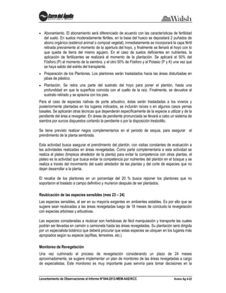 Levantamiento de Observaciones al Informe N°044-2012-MEM-AAE/KCC Anexo Ag 4-22
Abonamiento. El abonamiento será diferenciado de acuerdo con las características de fertilidad
del suelo. En suelos moderadamente fértiles, en la base del hueco se depositará 2 puñados de
abono orgánico (estiércol animal o compost vegetal), inmediatamente se incorporará la capa fértil
retirada previamente al momento de la apertura del hoyo, y finalmente se llenará el hoyo con lo
que queda de tierra del mismo agujero. En el caso de suelos deficientes en nutrientes, la
aplicación de fertilizantes se realizará al momento de la plantación. Se aplicará el 50% del
Fósforo (P) al momento de la siembra, y el otro 50% de Fósforo y el Potasio (P y K) una vez que
se haya salido del estrés del transplante.
Preparación de los Plantones. Los plantones serán trasladados hacia las áreas disturbadas en
jabas de plástico.
Plantación. Se retira una parte del sustrato del hoyo para poner el plantón, hasta una
profundidad en que la superficie coincida con el cuello de la raíz. Finalmente, se devuelve el
sustrato retirado y se apisona con los pies.
Para el caso de especies nativas de porte arbustivo, éstas serán trasladadas a los viveros y
posteriormente plantadas en los lugares indicados, se incluirán raíces o en algunos casos yemas
basales. Se aplicarán otras técnicas que dependerán específicamente de la especie a utilizar y de la
pendiente del área a revegetar. En áreas de pendiente pronunciada se llevará a cabo un sistema de
siembra por surcos dispuestos cortando la pendiente o por la disposición tresbolillo.
Se tiene previsto realizar riegos complementarios en el periodo de sequia, para asegurar el
prendimiento de la planta sembrada.
Esta actividad busca asegurar el prendimiento del plantón, con visitas constantes de evaluación a
las actividades realizadas en áreas revegetadas. Como parte complementaria a esta actividad se
realiza el plateo (limpieza alrededor de la planta) para evitar la competencia con otras plantas, el
plateo es la actividad que busca evitar la competencia por nutrientes del plantón en el bosque y se
realiza a través del movimiento del suelo alrededor de las plantas y del corte de especies que no
dejan desarrollar a la planta.
El recalce de los plantones en un porcentaje del 20 % busca reponer los plantones que no
soportaron el traslado a campo definitivo y murieron después de ser plantados.
Reubicación de las especies sensibles (mes 23 – 24)
Las especies sensibles, al ser en su mayoría exigentes en ambientes estables. Es por ello que se
sugiere sean reubicadas a las áreas revegetadas luego de 18 meses de concluido la revegetación
con especies arbóreas y arbustivas.
Las especies consideradas a reubicar son herbáceas de fácil manipulación y transporte las cuales
podrán ser llevadas en camión o camioneta hasta las áreas revegetadas. Su plantación será dirigida
por un especialista botánico que deberá procurar que estas especies se ubiquen en los lugares más
apropiados según su especie (epífitas, terrestres, etc.)
Monitoreo de Revegetación
Una vez culminado el proceso de revegetación considerando un plazo de 24 meses
aproximadamente, se sugiere implementar un plan de monitoreo de las áreas revegetadas a cargo
de especialistas. Este monitoreo es muy importante pues serviría para tomar decisiones en la
 
