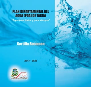 PLAN DEPARTAMENTAL DEL
AGUA (PDA) DE TARIJA
“Agua para todos y para siempre”
2013 - 2025
Cartilla Resumen
 