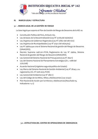 11
“Año del Dialogo y la Reconciliación Nacional”
III. MARCO LEGAL Y ESTRUCTURA
3.1 .-MARCO LEGAL DE LA GESTIÓN DE RIESGO
La base legal que soporta el Plan de Gestión de Riesgo de Desastres de la IIEE es:
 Constitución Política del Perú, Artículo 163.
 Ley de bases de la Descentralización (Ley N° 27783del 26/06/02)
 Ley Orgánica de Gobiernos Regionales (Ley N° 27867 del 08/11/02)
 Ley Orgánica de Municipalidades (Ley N° 27972 del 06/05/03)
 Ley Nº 29664 que crea el Sistema Nacional de gestión del Riesgo de Desastres
(SINAGERD).
 Decreto Supremo 048-2011-PCM, Reglamento de Ley Nº 29664, Sistema
Nacional de gestión del Riesgo de Desastre (SINAGERD).
 Ley General del Sistema Nacional de Presupuesto(Ley N° 28411)
 Ley del Sistema Nacional de Planeamiento Estratégico (D.L. 1088 del
27/07/08)
 Acuerdo Nacional (trigésima segundapolítica de Estado)
 Ley Marco del Sistema Nacional de Gestión Ambiental (Ley N° 28245 y su
reglamento,D.S. N° 008-2005-PCM)
 Ley General del Ambiente (Ley N° 28611)
 Ley del Código de losNiños, Niñas y Adolescentes (Ley 27337)
 Plan Nacionalde Acción por la Infancia y Adolescencia (Resultado19,
indicadores 1 y 2)
3.2 .-ESTRUCTURA DEL CENTRO DE OPERACIONES DE EMERGENCIA
 