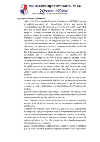 31
“Año del Dialogo y la Reconciliación Nacional”
5.2.3.InstruccionesparalosProfesoras.
La Dirección de lainstituciónEducativa N° 142Grumete MEDINA designara
a una Profesora como el Coordinador general que asuma la
responsabilidad total del simulacro y al Jefe de protección y seguridad
para que coordine todas las operaciones del mismo. Igualmente se
designara a otras profesoras Jefe de quipo de Prevención, Equipo de
Mitigación, Equipo de Respuesta y Rehabilitación, y las responsables de la
Brigada de Señalización y Protección, Brigada de Primeros Auxilios , Brigada de
Seguridad y Evacuación. Se ha designado por cada pabellón a un
coordinador, que se responsabilizará de las acciones que se efectúen en
dicho nivel, así como de controlar el tiempo de evacuación total de la
misma y el número de alumnos evacuados.
Con anterioridad suficiente al día del simulacro, habrá una reunión de
planificación con el coordinador general y los coordinadores de
pabellones, con objeto de elaborar el plan a seguir, de acuerdo con las
características arquitectónicas de la institución Educativa N° 142 Grumete
Medina, y prevertodas lasincidencias de laoperación, planificar los flujos
de salida, determinar los puntos críticos del local escolar, las zonas
exteriores de concentración de alumnos y las salidas que se vayan a
utilizar y cuál de ellas se considerará bloqueada a los efectos de este
ejercicio.
En el caso de que los alumnosevacuadosdeban salir del recinto y ocupar
zonasde seguridadqueestánubicadas fueradel local escolar;se tomarán
precauciones oportunasen cuanto al tráfico, para lo cual, se contará con
el apoyo a lospadresde familia de la institución Educativa N° 142Grumete
Medina.
Igualmente se designará una persona por cada salida y otra situada en el
exterior del local escolar,quecontrolaráeltiempo totaldeevacuación del
mismo y tomara fotografías o filmara el ejercicio.
Cada Profesora se responsabilizará de controlar los movimientos de los
alumnos a su cargo, de acuerdo con las instrucciones recibidas del
coordinador.
El coordinador indicará a cada Profesora, que en su aula, organizará la
estrategia de su grupodesignando a los alumnos más responsables para
realizar funciones concretas como abrir la puerta, contar a los alumnos,
controlar que se lleven sus objetos personales,, llevar el botiquín, la
mochila salvadora, etc. Con ello se pretende dar a los alumnos mayor
participación en estos ejercicios.
Cuandohayandesalojado todoslos alumnos,cada Profesora comprobará
que las aulas y recintos que tiene asignados quedan vacíos, dejando las
 