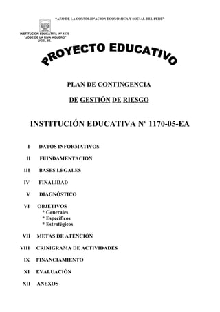 “AÑO DE LA CONSOLIDºACIÓN ECONÓMICA Y SOCIAL DEL PERÚ”



INSTITUCION EDUCATIVA N° 1170
   “JOSE DE LA RIVA AGUERO”
           UGEL 05.




                           PLAN DE CONTINGENCIA

                            DE GESTIÓN DE RIESGO


        INSTITUCIÓN EDUCATIVA Nº 1170-05-EA

    I      DATOS INFORMATIVOS

   II      FUINDAMENTACIÓN

  III      BASES LEGALES

  IV      FINALIDAD

   V       DIAGNÓSTICO

  VI      OBJETIVOS
           * Generales
           * Específicos
           * Estratégicos

 VII     METAS DE ATENCIÓN

VIII     CRINIGRAMA DE ACTIVIDADES

  IX     FINANCIAMIENTO

  XI     EVALUACIÓN

 XII     ANEXOS
 
