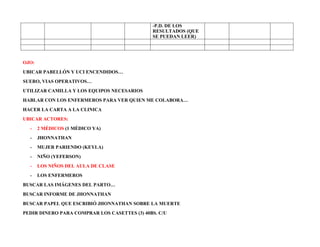 -P.D. DE LOS
RESULTADOS (QUE
SE PUEDAN LEER)
OJO:
UBICAR PABELLÓN Y UCI ENCENDIDOS…
SUERO, VIAS OPERATIVOS…
UTILIZAR CAMILLA Y LOS EQUIPOS NECESARIOS
HABLAR CON LOS ENFERMEROS PARA VER QUIEN ME COLABORA…
HACER LA CARTA A LA CLINICA
UBICAR ACTORES:
- 2 MÉDICOS (1 MÉDICO YA)
- JHONNATHAN
- MUJER PARIENDO (KEYLA)
- NIÑO (YEFERSON)
- LOS NIÑOS DEL AULA DE CLASE
- LOS ENFERMEROS
BUSCAR LAS IMÁGENES DEL PARTO…
BUSCAR INFORME DE JHONNATHAN
BUSCAR PAPEL QUE ESCRIBIÓ JHONNATHAN SOBRE LA MUERTE
PEDIR DINERO PARA COMPRAR LOS CASETTES (3) 40BS. C/U
 