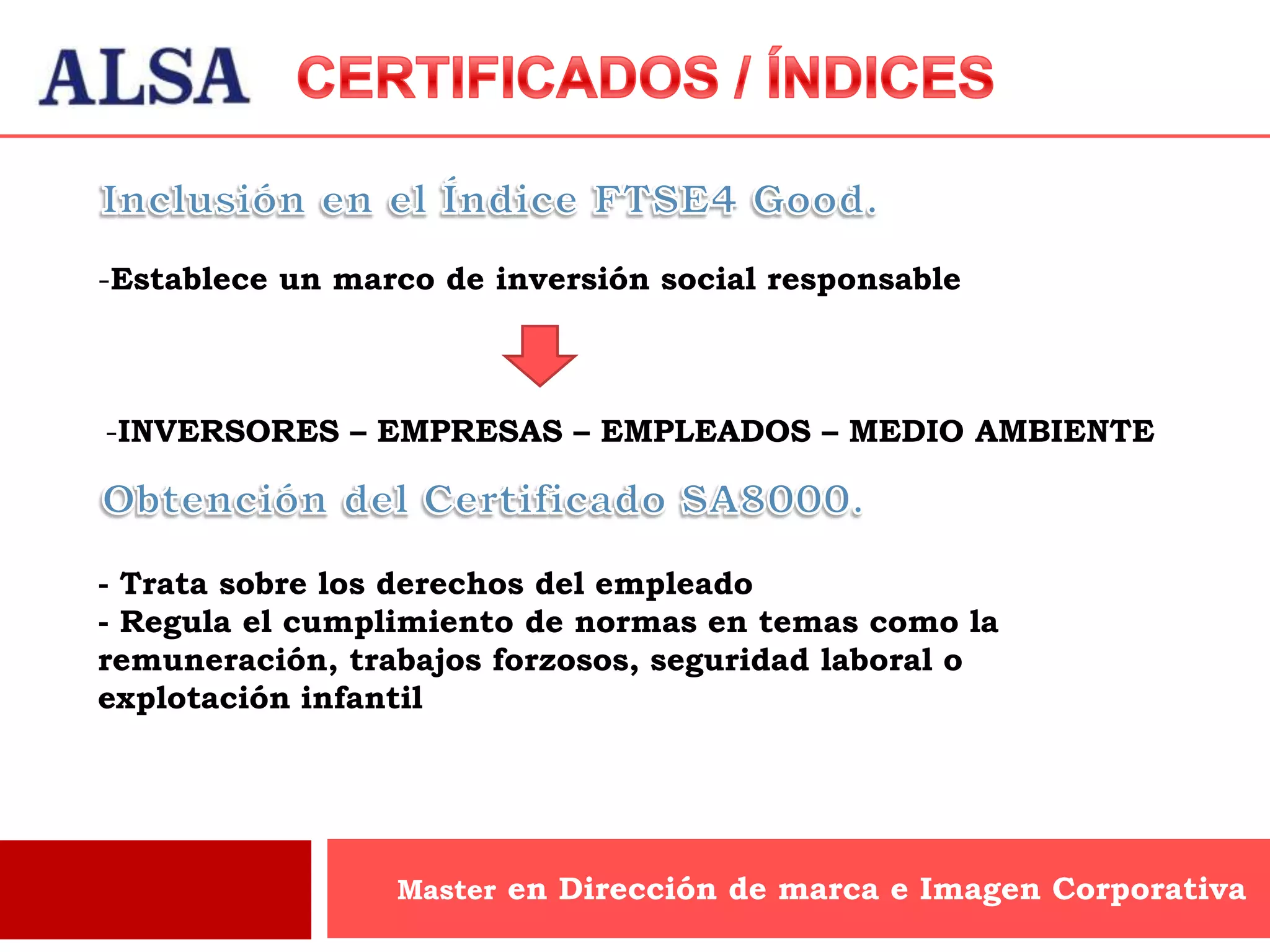 -Establece un marco de inversión social responsable



-INVERSORES – EMPRESAS – EMPLEADOS – MEDIO AMBIENTE



- Trata sobre los derechos del empleado
- Regula el cumplimiento de normas en temas como la
remuneración, trabajos forzosos, seguridad laboral o
explotación infantil




                 Master en Dirección de marca e Imagen Corporativa
 
