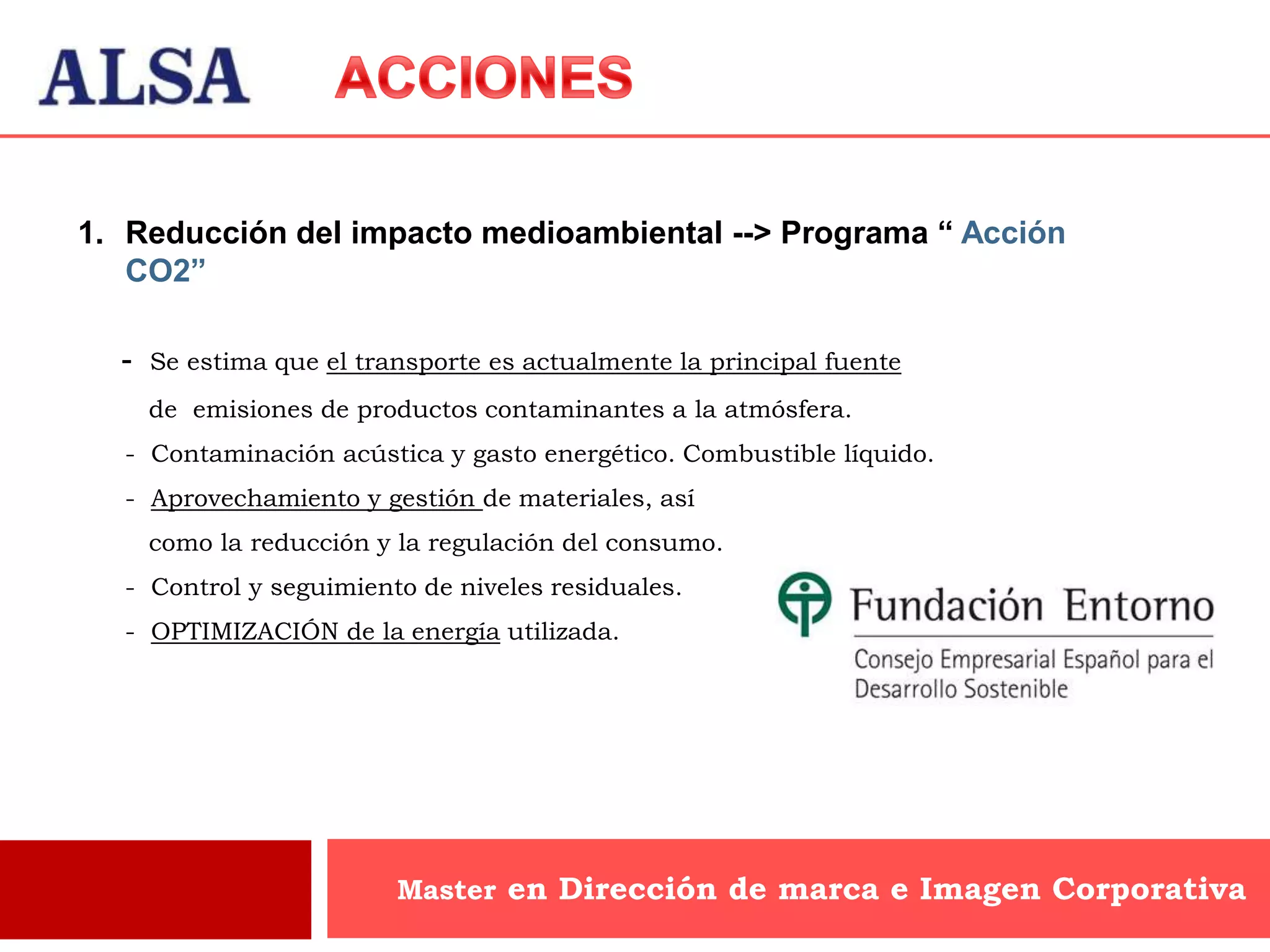 1. Reducción del impacto medioambiental --> Programa “ Acción
   CO2”

  -   Se estima que el transporte es actualmente la principal fuente
      de emisiones de productos contaminantes a la atmósfera.
  - Contaminación acústica y gasto energético. Combustible líquido.
  - Aprovechamiento y gestión de materiales, así
      como la reducción y la regulación del consumo.
  - Control y seguimiento de niveles residuales.
  - OPTIMIZACIÓN de la energía utilizada.




                          Master en Dirección de marca e Imagen Corporativa
 