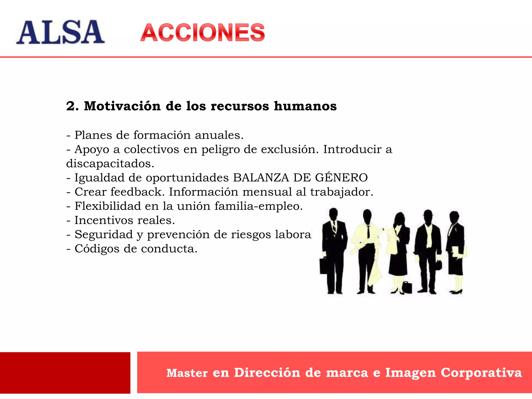 2. Motivación de los recursos humanos

- Planes de formación anuales.
- Apoyo a colectivos en peligro de exclusión. Introducir a
discapacitados.
- Igualdad de oportunidades BALANZA DE GÉNERO
- Crear feedback. Información mensual al trabajador.
- Flexibilidad en la unión familia-empleo.
- Incentivos reales.
- Seguridad y prevención de riesgos laborales.
- Códigos de conducta.




                 Master en Dirección de marca e Imagen Corporativa
 