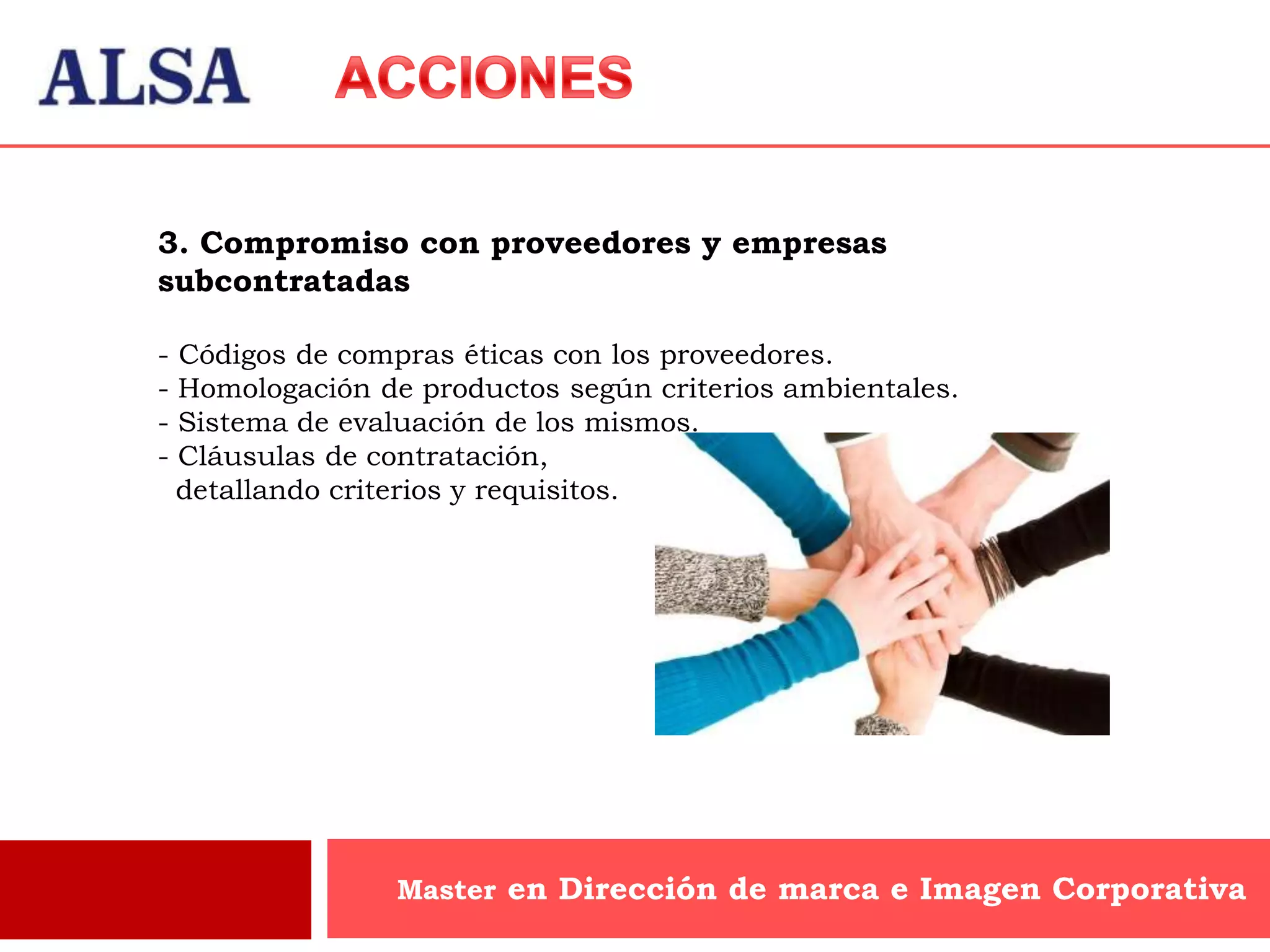 3. Compromiso con proveedores y empresas
subcontratadas

-   Códigos de compras éticas con los proveedores.
-   Homologación de productos según criterios ambientales.
-   Sistema de evaluación de los mismos.
-   Cláusulas de contratación,
    detallando criterios y requisitos.




                   Master en Dirección de marca e Imagen Corporativa
 