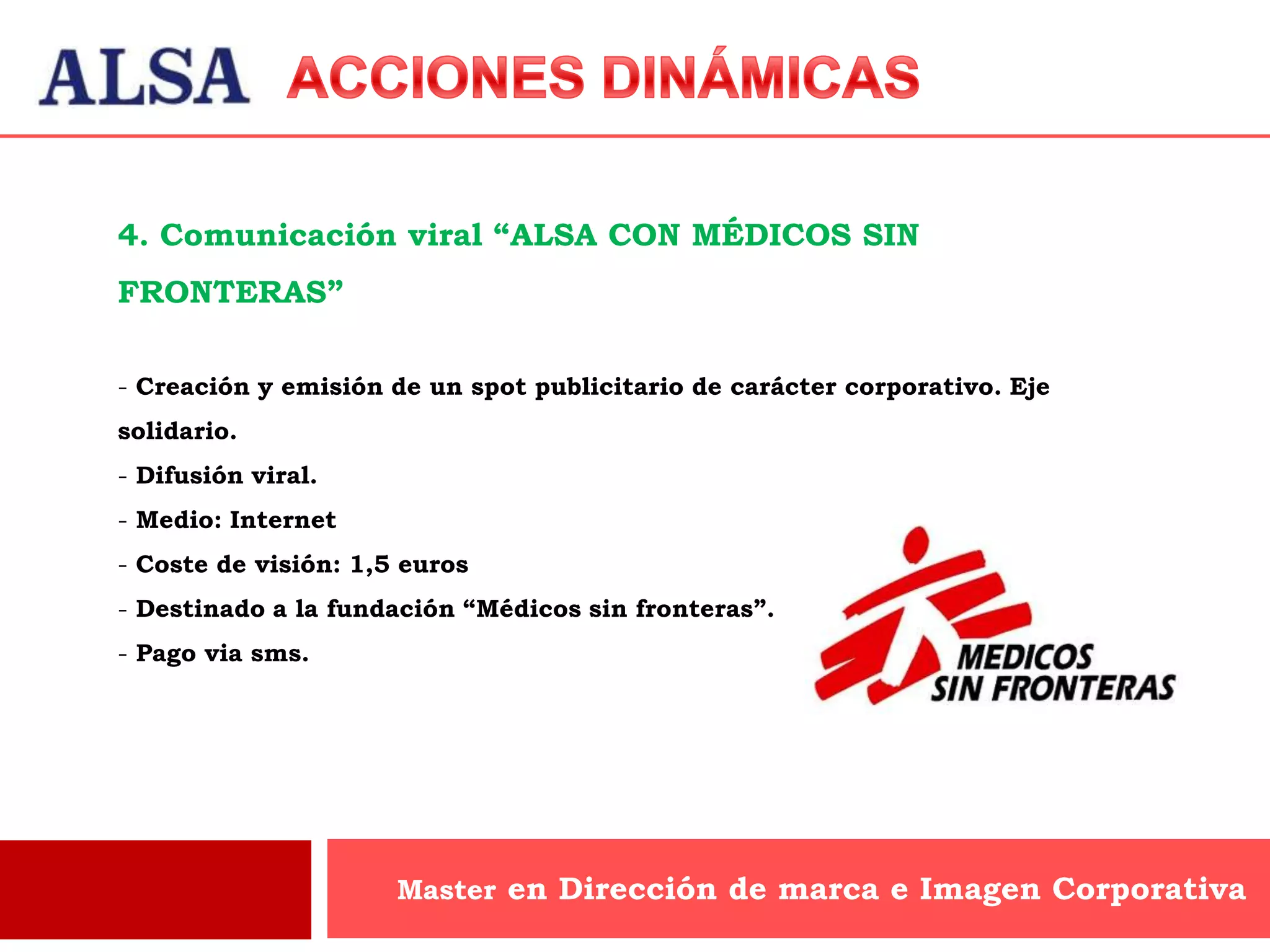 4. Comunicación viral “ALSA CON MÉDICOS SIN
FRONTERAS”

- Creación y emisión de un spot publicitario de carácter corporativo. Eje
solidario.
- Difusión viral.
- Medio: Internet
- Coste de visión: 1,5 euros
- Destinado a la fundación “Médicos sin fronteras”.
- Pago via sms.




                      Master en Dirección de marca e Imagen Corporativa
 