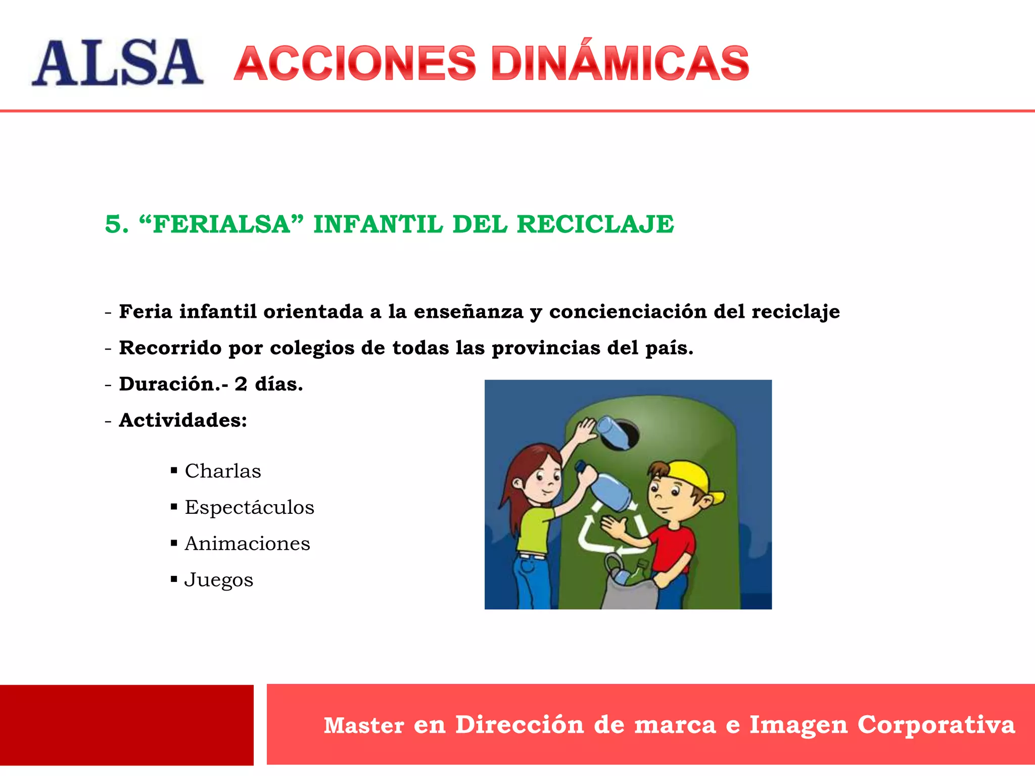 5. “FERIALSA” INFANTIL DEL RECICLAJE


- Feria infantil orientada a la enseñanza y concienciación del reciclaje
- Recorrido por colegios de todas las provincias del país.
- Duración.- 2 días.
- Actividades:

       Charlas
       Espectáculos
       Animaciones
       Juegos




                       Master en Dirección de marca e Imagen Corporativa
 