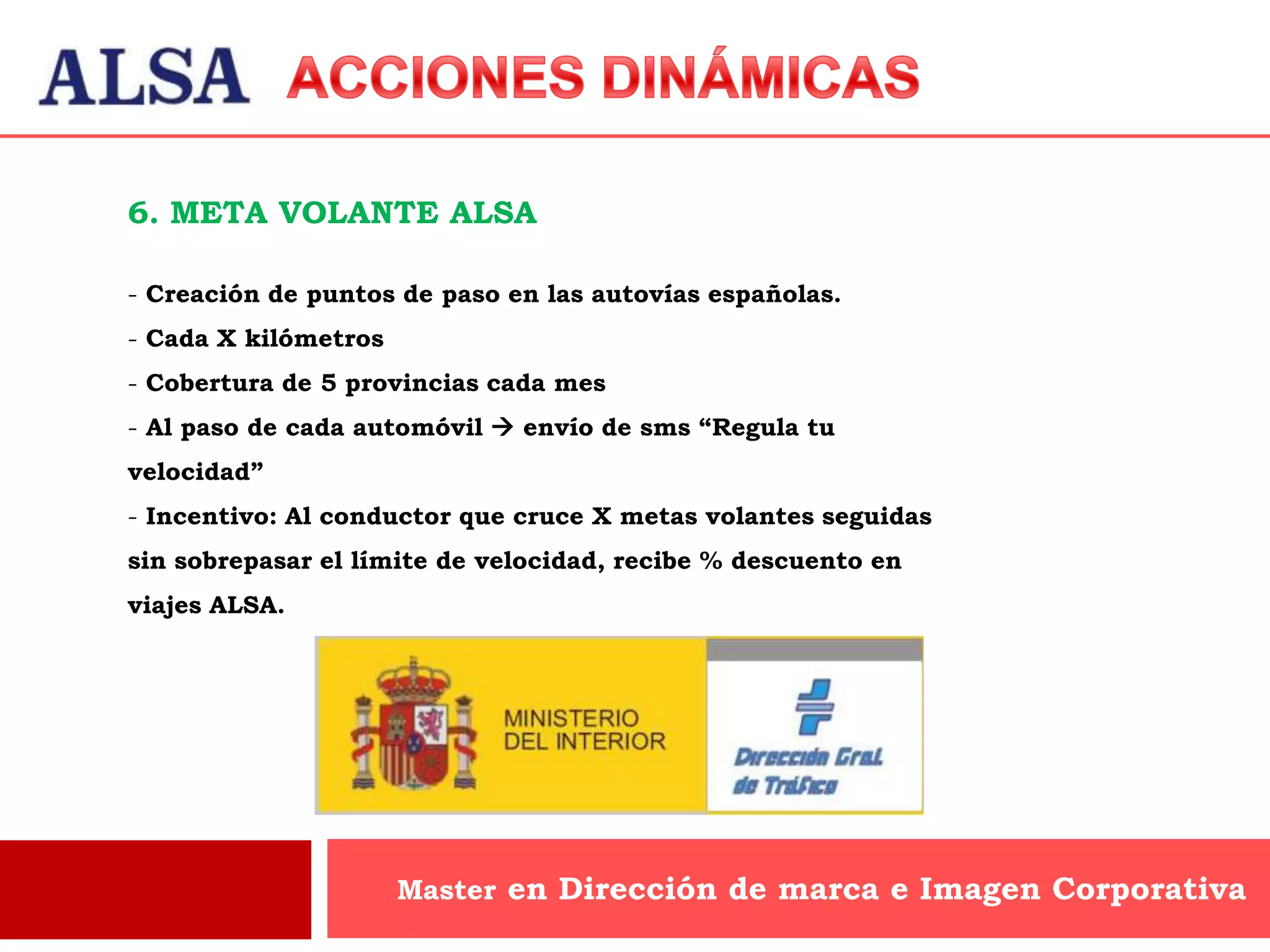 6. META VOLANTE ALSA

- Creación de puntos de paso en las autovías españolas.
- Cada X kilómetros
- Cobertura de 5 provincias cada mes
- Al paso de cada automóvil  envío de sms “Regula tu
velocidad”
- Incentivo: Al conductor que cruce X metas volantes seguidas
sin sobrepasar el límite de velocidad, recibe % descuento en
viajes ALSA.




                      Master en Dirección de marca e Imagen Corporativa
 