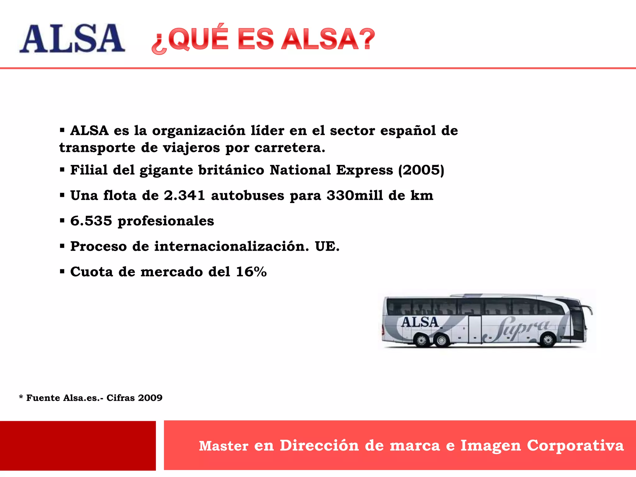  ALSA es la organización líder en el sector español de
        transporte de viajeros por carretera.
         Filial del gigante británico National Express (2005)
         Una flota de 2.341 autobuses para 330mill de km
         6.535 profesionales
         Proceso de internacionalización. UE.
         Cuota de mercado del 16%




* Fuente Alsa.es.- Cifras 2009




                                 Master en Dirección de marca e Imagen Corporativa
 