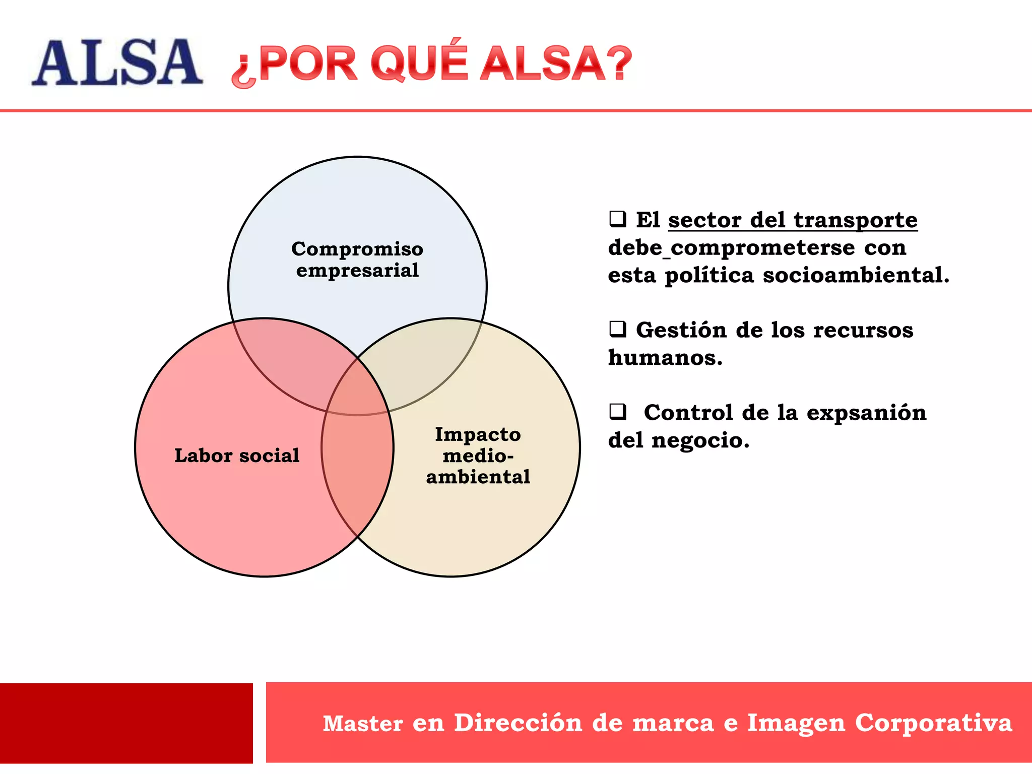  El sector del transporte
           Compromiso                debe comprometerse con
           empresarial               esta política socioambiental.

                                      Gestión de los recursos
                                     humanos.

                                      Control de la expsanión
                          Impacto    del negocio.
Labor social               medio-
                         ambiental




               Master en Dirección de marca e Imagen Corporativa
 