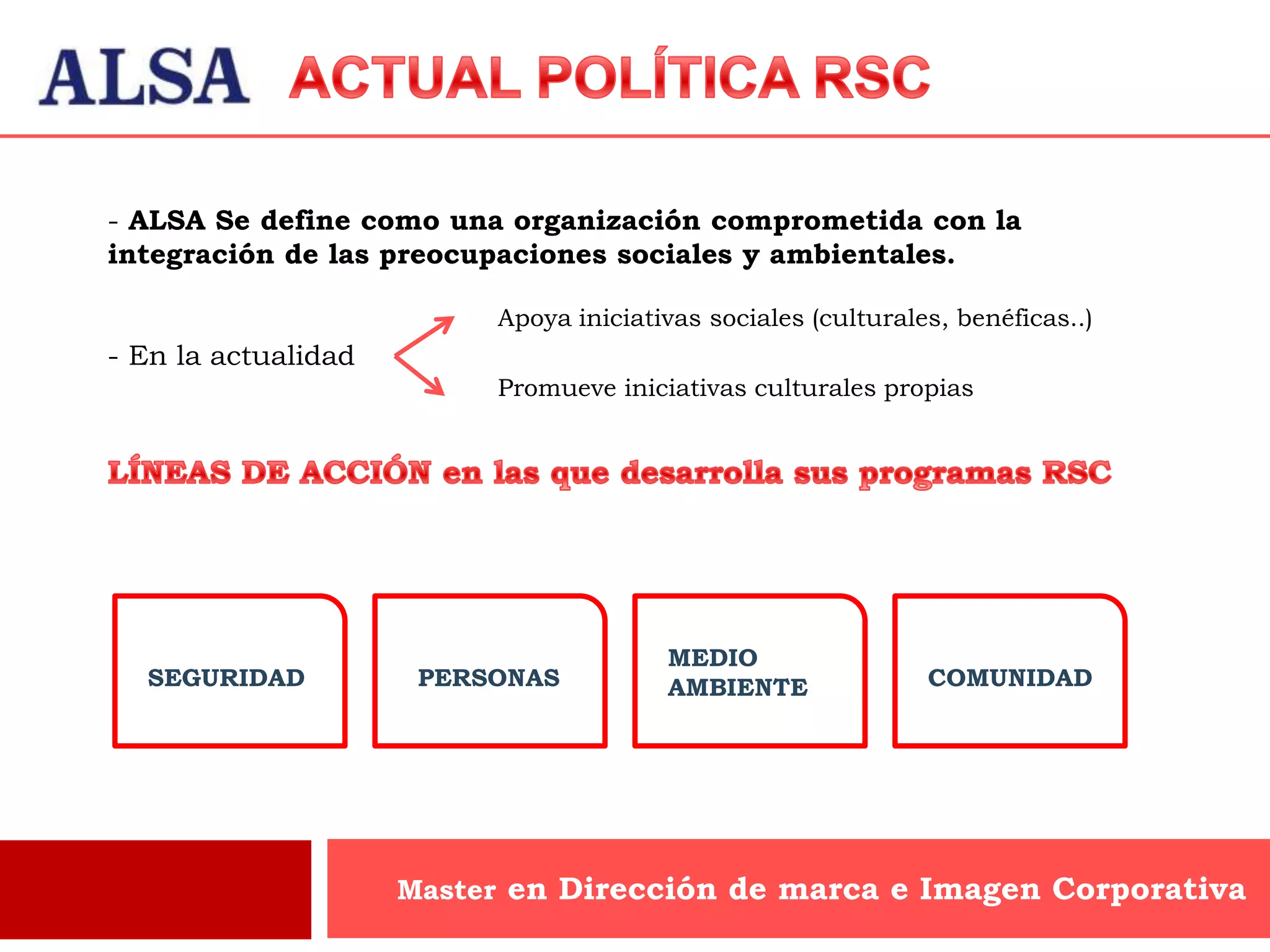 - ALSA Se define como una organización comprometida con la
integración de las preocupaciones sociales y ambientales.

                          Apoya iniciativas sociales (culturales, benéficas..)
- En la actualidad
                          Promueve iniciativas culturales propias




                                        MEDIO
  SEGURIDAD           PERSONAS          AMBIENTE               COMUNIDAD




                     Master en Dirección de marca e Imagen Corporativa
 
