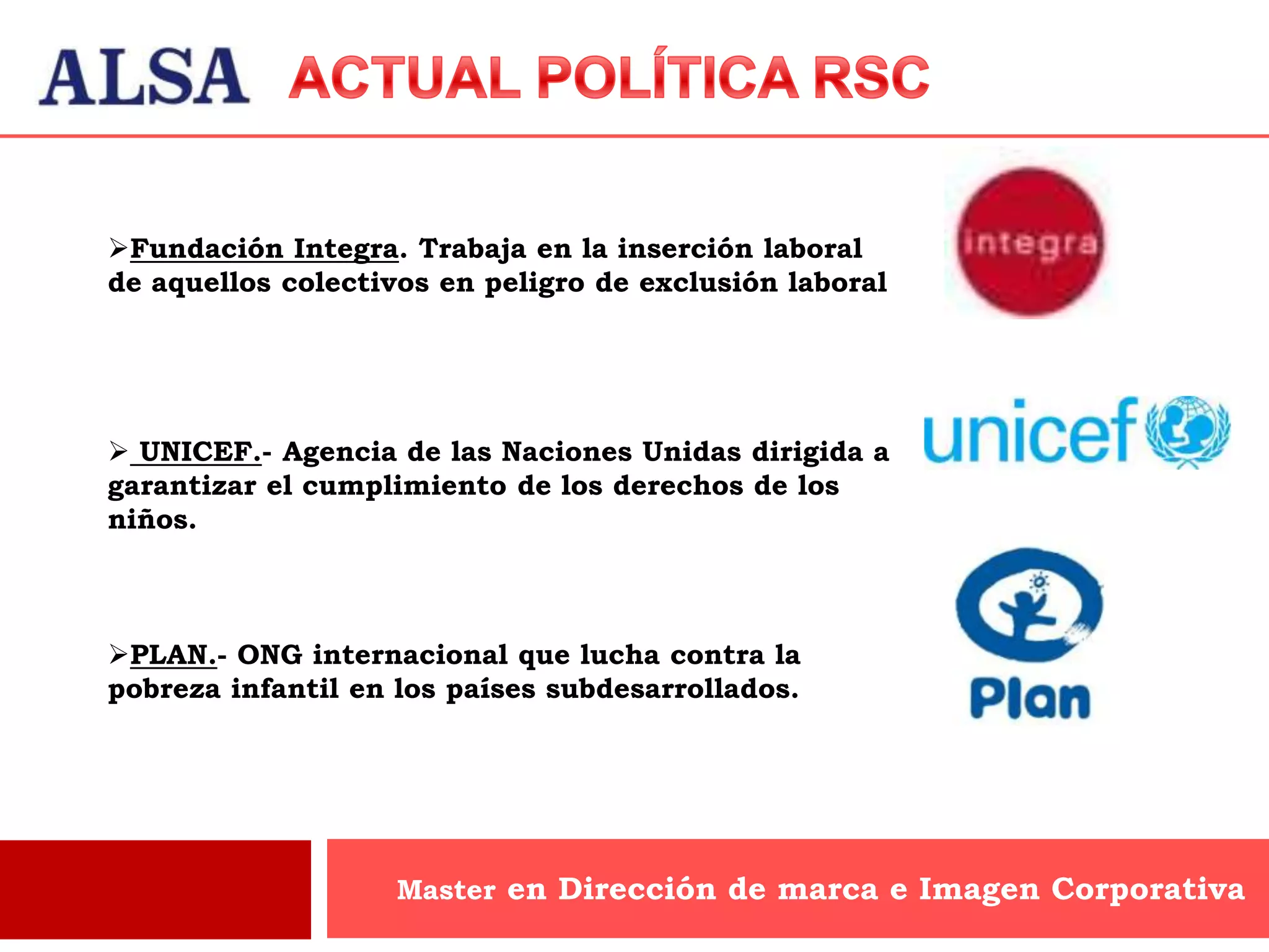 Fundación Integra. Trabaja en la inserción laboral
de aquellos colectivos en peligro de exclusión laboral




 UNICEF.- Agencia de las Naciones Unidas dirigida a
garantizar el cumplimiento de los derechos de los
niños.



PLAN.- ONG internacional que lucha contra la
pobreza infantil en los países subdesarrollados.




                    Master en Dirección de marca e Imagen Corporativa
 