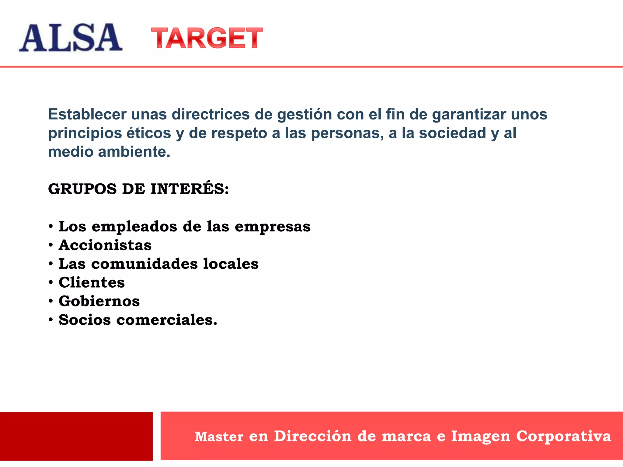 Establecer unas directrices de gestión con el fin de garantizar unos
principios éticos y de respeto a las personas, a la sociedad y al
medio ambiente.

GRUPOS DE INTERÉS:

•   Los empleados de las empresas
•   Accionistas
•   Las comunidades locales
•   Clientes
•   Gobiernos
•   Socios comerciales.




                   Master en Dirección de marca e Imagen Corporativa
 