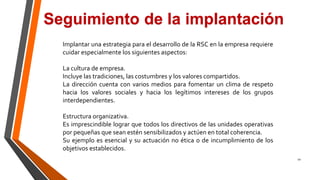10
Seguimiento de la implantación
Implantar una estrategia para el desarrollo de la RSC en la empresa requiere
cuidar especialmente los siguientes aspectos:
La cultura de empresa.
Incluye las tradiciones, las costumbres y los valores compartidos.
La dirección cuenta con varios medios para fomentar un clima de respeto
hacia los valores sociales y hacia los legítimos intereses de los grupos
interdependientes.
Estructura organizativa.
Es imprescindible lograr que todos los directivos de las unidades operativas
por pequeñas que sean estén sensibilizados y actúen en total coherencia.
Su ejemplo es esencial y su actuación no ética o de incumplimiento de los
objetivos establecidos.
 