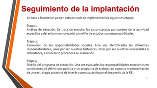 12
Seguimiento de la implantación
En base a lo anterior ya bien estructurado se implementan las siguientes etapas:
Etapa 1.
Análisis de situación. Se trata de estudiar las circunstancias particulares de la actividad
específica y del entorno empresarial con el fin de estudiar sus responsabilidades.
Etapa 2.
Evaluación de las responsabilidades sociales. Una vez identificadas las diferentes
responsabilidades, unas por ser nuestras fortalezas, otras por ser nuestras necesidades o
debilidades, es necesario proceder a su evaluación.
Etapa 3.
Diseño del programa de actuación. Una vez evaluadas las responsabilidades estaríamos en
condiciones de definir una política y un programa de trabajo, así como la implementación
de una estrategia proactiva de interés y preocupación por el desarrollo de la RS.
 