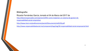 16
Bibliografía:
Ricardo Fernández García, tomado el 04 de Marzo del 2017 de
http://diarioresponsable.com/opinion/12951-como-implantar-un-sistema-de-gestion-de-
responsabilidad-social-corporativa
http://www.itson.mx/publicaciones/pacioli/Documents/no65/36.pdf
http://www.responsabilidadsocial.mx/component/tags/tag/30-responsabilidad-social-empresarial.html
 