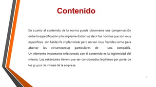 7
En cuanto al contenido de la norma puede observarse una compensación
entre la especificación y la implementación es decir las normas que son muy
especificas son fáciles fe implementar pero no son muy flexibles como para
abarcar las circunstancias particulares de una compañía.
Un elemento importante relacionado con el contenido es la legitimidad del
mismo. Los estándares tienen que ser considerados legítimos por parte de
los grupos de interés de la empresa
Contenido
 