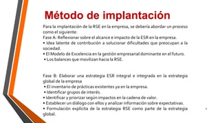 8
Método de implantación
Para la implantación de la RSE en la empresa, se debería abordar un proceso
como el siguiente:
Fase A: Reflexionar sobre el alcance e impacto de la ESR en la empresa.
• Idea latente de contribución a solucionar dificultades que preocupan a la
sociedad.
• El Modelo de Excelencia en la gestión empresarial dominante en el futuro.
• Los balances que movilizan hacia la RSE.
Fase B: Elaborar una estrategia ESR integral e integrada en la estrategia
global de la empresa
• El inventario de prácticas existentes ya en la empresa.
• Identificar grupos de interés.
• Identificar y priorizar según impactos en la cadena de valor.
• Establecer un diálogo con ellos y analizar información sobre expectativas.
• Formulación explícita de la estrategia RSE como parte de la estrategia
global.
 