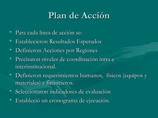Plan de AcciónPlan de Acción
• Para cada línea de acción se:Para cada línea de acción se:
• Establecieron Resultados EsperadosEstablecieron Resultados Esperados
• Definieron Acciones por RegionesDefinieron Acciones por Regiones
• Precisaron niveles de coordinación intra ePrecisaron niveles de coordinación intra e
interinstitucional.interinstitucional.
• Definieron requerimientos humanos, físicos (equipos yDefinieron requerimientos humanos, físicos (equipos y
materiales) y financieros.materiales) y financieros.
• Seleccionaron indicadores de evaluaciónSeleccionaron indicadores de evaluación
• Estableció un cronograma de ejecución.Estableció un cronograma de ejecución.
 