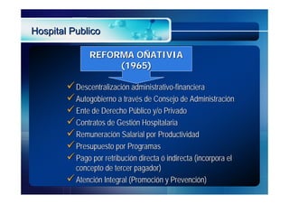 Hospital Publico

               REFORMA OÑATIVIA
                    (1965)

         Descentralización administrativo-financiera
         Autogobierno a través de Consejo de Administración
         Ente de Derecho Público y/o Privado
         Contratos de Gestión Hospitalaria
         Remuneración Salarial por Productividad
         Presupuesto por Programas
         Pago por retribución directa ó indirecta (incorpora el
          concepto de tercer pagador)
         Atención Integral (Promoción y Prevención)
 
