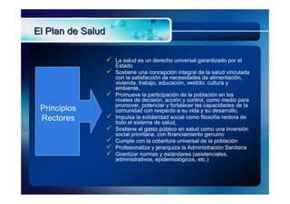 El Plan de Salud

                      La salud es un derecho universal garantizado por el
                       Estado
                      Sostiene una concepción integral de la salud vinculada
                       con la satisfacción de necesidades de alimentación,
                       vivienda, trabajo, educación, vestido, cultura y
                       ambiente,
                      Promueve la participación de la población en los
                       niveles de decisión, acción y control, como medio para
                       promover, potenciar y fortalecer las capacidades de la
 Principios            comunidad con respecto a su vida y su desarrollo,
 Rectores             Impulsa la solidaridad social como filosofía rectora de
                       todo el sistema de salud,
                      Sostiene el gasto público en salud como una inversión
                       social prioritaria, con financiamiento genuino
                      Cumple con la cobertura universal de la población
                      Profesionaliza y jerarquiza la Administración Sanitaria
                      Grantizar normas y estándares (asistenciales,
                       administrativos, epidemiológicos, etc.)
 