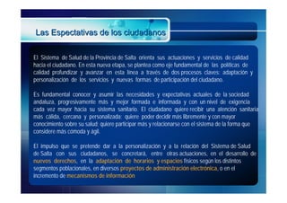 Las Espectativas de los ciudadanos

El Sistema de Salud de la Provincia de Salta orienta sus actuaciones y servicios de calidad
hacia el ciudadano. En esta nueva etapa, se plantea como eje fundamental de las políticas de
calidad profundizar y avanzar en esta línea a través de dos procesos claves: adaptación y
personalización de los servicios y nuevas formas de participación del ciudadano.

Es fundamental conocer y asumir las necesidades y expectativas actuales de la sociedad
andaluza, progresivamente más y mejor formada e informada y con un nivel de exigencia
cada vez mayor hacia su sistema sanitario. El ciudadano quiere recibir una atención sanitaria
más cálida, cercana y personalizada; quiere poder decidir más libremente y con mayor
conocimiento sobre su salud; quiere participar más y relacionarse con el sistema de la forma que
considere más cómoda y ágil.

El impulso que se pretende dar a la personalización y a la relación del Sistema de Salud
de Salta con sus ciudadanos, se concretará, entre otras actuaciones, en el desarrollo de
nuevos derechos, en la adaptación de horarios y espacios físicos según los distintos
segmentos poblacionales, en diversos proyectos de administración electrónica, o en el
incremento de mecanismos de información
 