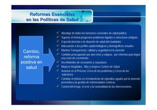 Reformas Esenciales
  en las Políticas de Salud

                   Abordaje de todas las funciones esenciales de salud pública
                   Superar en forma progresiva problemas ligados a estructuras antigüas.
                   Especial atención a la situación de salud del ciudadano
                   Adecuación a los perfiles epidemiológicos y demográficos actuales
 Cambio,           Máxima Transparencia, calidad y seguridad en la atención
                   Cambiar preocupación por una crisis y colapso, por reformas para lograr
 reforma            una crisis de crecimiento.
positiva en        Incertidumbre de escenarios y coyunturas
  salud            Mejores Hospitales. Más y mejores Centros de Salud
                   Avanzar en el Proceso Cerca de los problemas y Cerca de las
                    soluciones.
                   Cambiar el énfasis en el tratamiento de episodios agudos por la atención
                    preventiva y la gestión de enfermedades crónicas.
                   Control del riesgo, el error y la racionalidad de las intervenciones.
 