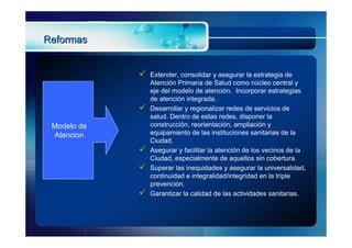 Reformas


                Extender, consolidar y asegurar la estrategia de
                 Atención Primaria de Salud como núcleo central y
                 eje del modelo de atención. Incorporar estrategias
                 de atención integrada.
                Desarrollar y regionalizar redes de servicios de
                 salud. Dentro de estas redes, disponer la
 Modelo de       construcción, reorientación, ampliación y
 Atencion        equipamiento de las instituciones sanitarias de la
                 Ciudad.
                Asegurar y facilitar la atención de los vecinos de la
                 Ciudad, especialmente de aquellos sin cobertura.
                Superar las inequidades y asegurar la universalidad,
                 continuidad e integralidad/integridad en la triple
                 prevención.
                Garantizar la calidad de las actividades sanitarias.
 