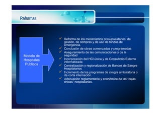 Reformas



                 Reforma de los mecanismos presupuestarios, de
                  gestión, de compras y de uso de fondos de
                  emergencia.
                 Conclusión de obras comenzadas y programadas
                 Aseguramiento de las comunicaciones y de la
 Modelo de        seguridad
 Hospitales      Incorporación del HCl única y de Consultorio Externo
                  informatizada
  Publicos       Centralización y regionalización de Bancos de Sangre
                  Hospitalarios
                 Incremento de los programas de cirugía ambulatoria o
                  de corta internación.
                 Adecuación reglamentaria y económica de las “cajas
                  chicas” hospitalarias.
 