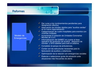 Reformas



                  Dar curso a los nombramientos pendientes para
                   designación efectiva
                  Adecuación de móviles rápidos para “auxilios verdes”
                   en la nueva regionalización
                  Categorización de cuatro hospitales para eventos con
                   víctimas múltiples
 Modelo de        Incrementar la dotación de Unidades Coronarias
 Emergencias       Móviles de 2 a 5
                  Informatización del SAMEC en cuanto al área
                   operativa de recepción de auxilios, despacho de
                   móviles y GPS satelital para todo el sistema.
                  Completar el parque de ambulancias.
                  Contar con las estructuras necesarias para la
                   facturación de auxilios y coberturas.
                  Optimización de la relación con emergencias sociales
                  Elaborar o seleccionar guías de actuación ante
                   situaciones más frecuentes de alerta
 