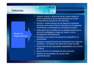 Reformas

                      Análisis, estudio y desarrollo de las nuevas Áreas de
                       Salud superando la actual regionalización por Áreas
                       Programáticas basadas en los isócronos
                      Estudio e implementación de las Regiones Sanitarias
                       teniendo como base la Red de Servicios de Complejidad
                       Ascendente y la estrategia de causalidad compleja.
                      Adecuación de los perfiles de los establecimientos de la
                       red con la estrategia de redes por región y con la
 Modelo de             estrategia de Alta Resolución
 Regionalizacion      Establecer los criterios de agrupación geográfica y la
                       periodicidad
                      Equiparar progresivamente los indicadores de la regiones
                       sanitarias, con base en las cifras de la mejor de ellas
                      Superación de las inequidades Hospitalarias y de Centros
                       de Salud
                      Apoyo técnico a la estrategia de alta resolución
                      Estudio de necesidades de recurso físico
                       georreferenciado
 