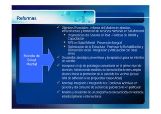 Reformas
                 Objetivos Esenciales: reforma del Modelo de atención,
                  infraestructura y formación de recursos humanos en salud mental
                     Organización del Sistema en Red - Políticas de RRHH y
                        Capacitación
                     APS en Salud Mental - Prevención Integral
                     Optimización de la Estructura - Promover la Rehabilitación y
                        Reinserción social - Integración y Articulación con otras
                        áreas
  Modelo de      Desarrollar abordajes preventivos y terapéuticos para los intentos
   Salud          de suicidio.
   Mental        Incorporar el eje de psicología comunitaria en el primer nivel de
                  atención, fortaleciendo modelos de intervención de más amplio
                  alcance hacia la promoción de la salud de los vecinos (actual
                  falta de adhesión a las propuestas terapéuticas)
                 Abordaje Integrado e Integral de las Conductas Adictivas en
                  general y del consumo de sustancias psicoactivas en particular.
                 Análisis y desarrollo de un programa de intervención en violencia,
                  interdisciplinario e intersectorial.
 