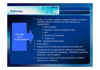 Reformas

                     Analizar, desarrollar y aprobar la legislación básica, convenios y
                      actividades para las relaciones con otros subsectores y
                      organizaciones;
                              Obras Sociales
                              Mutuales y sistemas privados de salud
                              ART
   Abordaje
                              Sistemas de Emergencia
     de la
  Fragmentacion
                              Seguros, etc.
                     PAMI - Agrupación Salud Integral.
                     Universidades
                     Organizaciones No Gubernamentales/de la Sociedad Civil
                     Sustentación de la recuperación de costos por la estrategia de
                      Hospitales de Gestión Descentralizada, reformando la gestión de
                      facturación, cobro y auditoría.
                     Incrementar la relación con los otros subsectores e identificar
                      claramente las coberturas.
 
