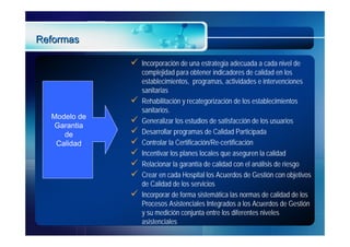Reformas

                 Incorporación de una estrategia adecuada a cada nivel de
                  complejidad para obtener indicadores de calidad en los
                  establecimientos, programas, actividades e intervenciones
                  sanitarias
                 Rehabilitación y recategorización de los establecimientos
                  sanitarios.
  Modelo de
   Garantia
                 Generalizar los estudios de satisfacción de los usuarios
     de          Desarrollar programas de Calidad Participada
   Calidad       Controlar la Certificación/Re-certificación
                 Incentivar los planes locales que aseguren la calidad
                 Relacionar la garantía de calidad con el análisis de riesgo
                 Crear en cada Hospital los Acuerdos de Gestión con objetivos
                  de Calidad de los servicios
                 Incorporar de forma sistemática las normas de calidad de los
                  Procesos Asistenciales Integrados a los Acuerdos de Gestión
                  y su medición conjunta entre los diferentes niveles
                  asistenciales
 