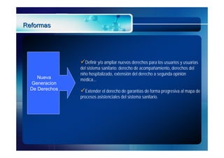 Reformas




                Definir y/o ampliar nuevos derechos para los usuarios y usuarias
                del sistema sanitario: derecho de acompañamiento, derechos del
                niño hospitalizado, extensión del derecho a segunda opinión
     Nueva      médica...
  Generacion
  De Derechos   Extender el derecho de garantías de forma progresiva al mapa de
                procesos asistenciales del sistema sanitario.
 