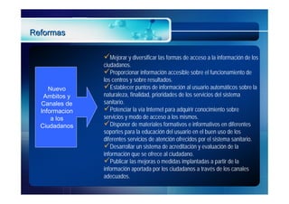 Reformas

                Mejorar y diversificar las formas de acceso a la información de los
                ciudadanos.
                Proporcionar información accesible sobre el funcionamiento de
                los centros y sobre resultados.
     Nuevo      Establecer puntos de información al usuario automáticos sobre la
   Ambitos y    naturaleza, finalidad, prioridades de los servicios del sistema
  Canales de    sanitario.
  Informacion   Potenciar la vía Internet para adquirir conocimiento sobre
      a los     servicios y modo de acceso a los mismos.
  Ciudadanos    Disponer de materiales formativos e informativos en diferentes
                soportes para la educación del usuario en el buen uso de los
                diferentes servicios de atención ofrecidos por el sistema sanitario.
                Desarrollar un sistema de acreditación y evaluación de la
                información que se ofrece al ciudadano.
                Publicar las mejoras o medidas implantadas a partir de la
                información aportada por los ciudadanos a través de los canales
                adecuados.
 