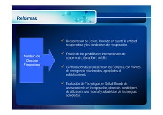 Reformas



                  Recuperación de Costos, teniendo en cuenta la entidad
                   recuperadora y las condiciones de recuperación.

                  Estudio de las posibilidades internacionales de
  Modelo de        cooperación, donación o crédito
   Gestion
  Financiera
                  Centralización/Descentralización de Compras, con montos
                   de emergencia relacionados, apropiados al
                   establecimiento

                  Evaluación de Tecnologías en Salud. Boards de
                   Asesoramiento en incorporación, donación, condiciones
                   de utilización, uso racional y adquisición de tecnologías
                   apropiadas.
 
