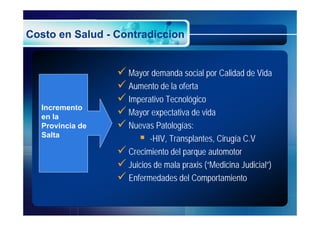 Costo en Salud - Contradiccion


                  Mayor demanda social por Calidad de Vida
                  Aumento de la oferta
                  Imperativo Tecnológico
  Incremento
  en la
                  Mayor expectativa de vida
  Provincia de    Nuevas Patologías:
  Salta
                       -HIV, Transplantes, Cirugía C.V
                  Crecimiento del parque automotor
                  Juicios de mala praxis (“Medicina Judicial”)
                  Enfermedades del Comportamiento
 