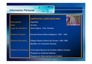 Informacion Personal


                         CARTUCCIA LAURA DEOLINDA
 Nacionalidad:           Argentina
 Edad:                   33 años
 Lugar de nacimiento:    Alcira Gigena - Pcia. Córdoba


 Estudios Primarios:     Escuela General Manuel Belgrano: 1983 - 1990


 Estudios Secundario:    Colegio Nuestra Señora del Carmen: 1991-1995
                         Bachiller con orientación docente.


 Estudios Universitarios: Universidad Nacional de Córdoba: Médico Cirujano.
                         Posgrado en Auditorias Medicas
                         Posgrado en Gerenciamiento de Calidad
 