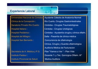 Experiencia Laboral

 Universidad Nacional de Córdoba : Ayudante Cátedra de Anatomía Normal
 Clínica de la Concepción :       Río Cuarto, Cirugías Gastrointestinales
 Sanatorio Privado Río Cuarto:    Córdoba - Cirugías Traumatológicas
 Hospital Italiano :              Córdoba - Cirugías Urológicas
 Hospital Pediátrico :            Córdoba - Ayudantía cirugía y clínica oftalm.
 Hospital del Milagro :           Salta - Pasantía de clínica médica
 Hospital San Bernardo :          Concurrencia de oftalmología
                                  Clínica, Cirugía y Guardia oftalmológica
                                  Auditoría Médica de Facturacion
 Secretaria de A. Médica y P.S:   Plan "Vamos a Ver “ - Plan Vida
 Instituto Pasteur :              Docente “I. y Téc. Quirúrgica Oftalm. III"
 Instituto Provincial de Salud:   Medica Auditora
 