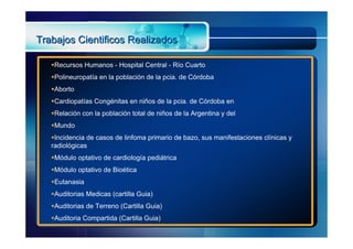 Trabajos Cientificos Realizados

   Recursos Humanos - Hospital Central - Río Cuarto
   Polineuropatía en la población de la pcia. de Córdoba
   Aborto
   Cardiopatías Congénitas en niños de la pcia. de Córdoba en
   Relación con la población total de niños de la Argentina y del
   Mundo
   Incidencia de casos de linfoma primario de bazo, sus manifestaciones clínicas y
   radiológicas
   Módulo optativo de cardiología pediátrica
   Módulo optativo de Bioética
   Eutanasia
   Auditorias Medicas (cartilla Guia)
   Auditorias de Terreno (Cartilla Guia)
   Auditoria Compartida (Cartilla Guia)
 